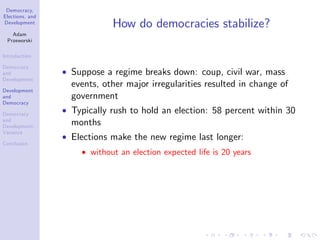 Democracy,
Elections, and
Development
Adam
Przeworski
Introduction
Democracy
and
Development
Development
and
Democracy
Democracy
and
Development:
Variance
Conclusion
How do democracies stabilize?
Suppose a regime breaks down: coup, civil war, mass
events, other major irregularities resulted in change of
government
Typically rush to hold an election: 58 percent within 30
months
Elections make the new regime last longer:
without an election expected life is 20 years
 
