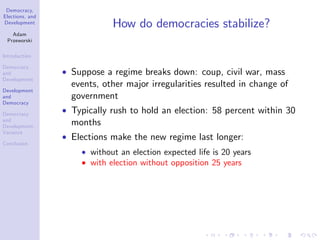 Democracy,
Elections, and
Development
Adam
Przeworski
Introduction
Democracy
and
Development
Development
and
Democracy
Democracy
and
Development:
Variance
Conclusion
How do democracies stabilize?
Suppose a regime breaks down: coup, civil war, mass
events, other major irregularities resulted in change of
government
Typically rush to hold an election: 58 percent within 30
months
Elections make the new regime last longer:
without an election expected life is 20 years
with election without opposition 25 years
 