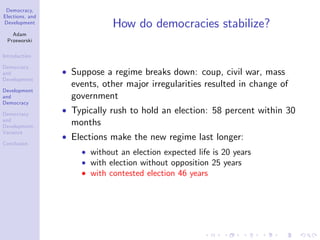 Democracy,
Elections, and
Development
Adam
Przeworski
Introduction
Democracy
and
Development
Development
and
Democracy
Democracy
and
Development:
Variance
Conclusion
How do democracies stabilize?
Suppose a regime breaks down: coup, civil war, mass
events, other major irregularities resulted in change of
government
Typically rush to hold an election: 58 percent within 30
months
Elections make the new regime last longer:
without an election expected life is 20 years
with election without opposition 25 years
with contested election 46 years
 