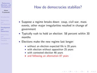 Democracy,
Elections, and
Development
Adam
Przeworski
Introduction
Democracy
and
Development
Development
and
Democracy
Democracy
and
Development:
Variance
Conclusion
How do democracies stabilize?
Suppose a regime breaks down: coup, civil war, mass
events, other major irregularities resulted in change of
government
Typically rush to hold an election: 58 percent within 30
months
Elections make the new regime last longer:
without an election expected life is 20 years
with election without opposition 25 years
with contested election 46 years
and following an alternation 87 years
 