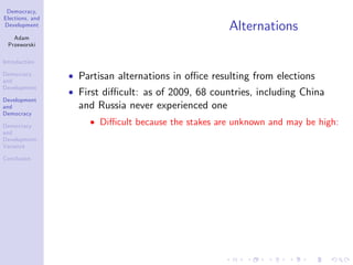 Democracy,
Elections, and
Development
Adam
Przeworski
Introduction
Democracy
and
Development
Development
and
Democracy
Democracy
and
Development:
Variance
Conclusion
Alternations
Partisan alternations in o¢ ce resulting from elections
First di¢ cult: as of 2009, 68 countries, including China
and Russia never experienced one
Di¢ cult because the stakes are unknown and may be high:
 