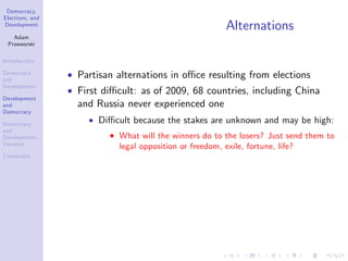 Democracy,
Elections, and
Development
Adam
Przeworski
Introduction
Democracy
and
Development
Development
and
Democracy
Democracy
and
Development:
Variance
Conclusion
Alternations
Partisan alternations in o¢ ce resulting from elections
First di¢ cult: as of 2009, 68 countries, including China
and Russia never experienced one
Di¢ cult because the stakes are unknown and may be high:
What will the winners do to the losers? Just send them to
legal opposition or freedom, exile, fortune, life?
 