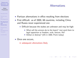 Democracy,
Elections, and
Development
Adam
Przeworski
Introduction
Democracy
and
Development
Development
and
Democracy
Democracy
and
Development:
Variance
Conclusion
Alternations
Partisan alternations in o¢ ce resulting from elections
First di¢ cult: as of 2009, 68 countries, including China
and Russia never experienced one
Di¢ cult because the stakes are unknown and may be high:
What will the winners do to the losers? Just send them to
legal opposition or freedom, exile, fortune, life?
Defeat or destroy? (US in 1800, Putin today)
Once one occurs,
subsequent alternations likely
 