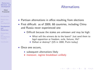 Democracy,
Elections, and
Development
Adam
Przeworski
Introduction
Democracy
and
Development
Development
and
Democracy
Democracy
and
Development:
Variance
Conclusion
Alternations
Partisan alternations in o¢ ce resulting from elections
First di¢ cult: as of 2009, 68 countries, including China
and Russia never experienced one
Di¢ cult because the stakes are unknown and may be high:
What will the winners do to the losers? Just send them to
legal opposition or freedom, exile, fortune, life?
Defeat or destroy? (US in 1800, Putin today)
Once one occurs,
subsequent alternations likely
moreover, regime breakdown unlikely
 