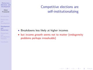 Democracy,
Elections, and
Development
Adam
Przeworski
Introduction
Democracy
and
Development
Development
and
Democracy
Democracy
and
Development:
Variance
Conclusion
Competitive elections are
self-institutionalizing
Breakdowns less likely at higher incomes
but income growth seems not to matter (endogeneity
problems perhaps irresolvable)
 