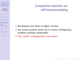 Democracy,
Elections, and
Development
Adam
Przeworski
Introduction
Democracy
and
Development
Development
and
Democracy
Democracy
and
Development:
Variance
Conclusion
Competitive elections are
self-institutionalizing
Breakdowns less likely at higher incomes
but income growth seems not to matter (endogeneity
problems perhaps irresolvable)
Yet, careful, unemployment may matter
 