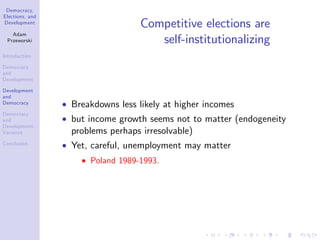 Democracy,
Elections, and
Development
Adam
Przeworski
Introduction
Democracy
and
Development
Development
and
Democracy
Democracy
and
Development:
Variance
Conclusion
Competitive elections are
self-institutionalizing
Breakdowns less likely at higher incomes
but income growth seems not to matter (endogeneity
problems perhaps irresolvable)
Yet, careful, unemployment may matter
Poland 1989-1993.
 