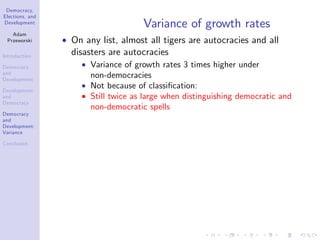 Democracy,
Elections, and
Development
Adam
Przeworski
Introduction
Democracy
and
Development
Development
and
Democracy
Democracy
and
Development:
Variance
Conclusion
Variance of growth rates
On any list, almost all tigers are autocracies and all
disasters are autocracies
Variance of growth rates 3 times higher under
non-democracies
Not because of classi…cation:
Still twice as large when distinguishing democratic and
non-democratic spells
 