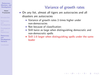 Democracy,
Elections, and
Development
Adam
Przeworski
Introduction
Democracy
and
Development
Development
and
Democracy
Democracy
and
Development:
Variance
Conclusion
Variance of growth rates
On any list, almost all tigers are autocracies and all
disasters are autocracies
Variance of growth rates 3 times higher under
non-democracies
Not because of classi…cation:
Still twice as large when distinguishing democratic and
non-democratic spells
Still 1.6 larger when distinguishing spells under the same
leader
 