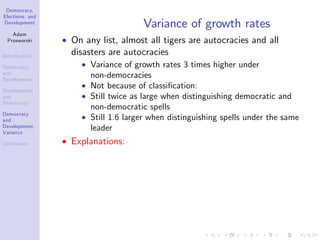 Democracy,
Elections, and
Development
Adam
Przeworski
Introduction
Democracy
and
Development
Development
and
Democracy
Democracy
and
Development:
Variance
Conclusion
Variance of growth rates
On any list, almost all tigers are autocracies and all
disasters are autocracies
Variance of growth rates 3 times higher under
non-democracies
Not because of classi…cation:
Still twice as large when distinguishing democratic and
non-democratic spells
Still 1.6 larger when distinguishing spells under the same
leader
Explanations:
 