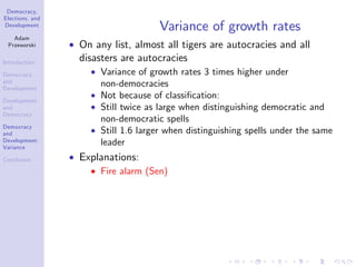 Democracy,
Elections, and
Development
Adam
Przeworski
Introduction
Democracy
and
Development
Development
and
Democracy
Democracy
and
Development:
Variance
Conclusion
Variance of growth rates
On any list, almost all tigers are autocracies and all
disasters are autocracies
Variance of growth rates 3 times higher under
non-democracies
Not because of classi…cation:
Still twice as large when distinguishing democratic and
non-democratic spells
Still 1.6 larger when distinguishing spells under the same
leader
Explanations:
Fire alarm (Sen)
 