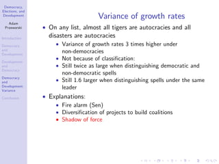 Democracy,
Elections, and
Development
Adam
Przeworski
Introduction
Democracy
and
Development
Development
and
Democracy
Democracy
and
Development:
Variance
Conclusion
Variance of growth rates
On any list, almost all tigers are autocracies and all
disasters are autocracies
Variance of growth rates 3 times higher under
non-democracies
Not because of classi…cation:
Still twice as large when distinguishing democratic and
non-democratic spells
Still 1.6 larger when distinguishing spells under the same
leader
Explanations:
Fire alarm (Sen)
Diversi…cation of projects to build coalitions
Shadow of force
 