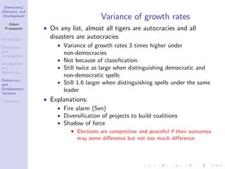 Democracy,
Elections, and
Development
Adam
Przeworski
Introduction
Democracy
and
Development
Development
and
Democracy
Democracy
and
Development:
Variance
Conclusion
Variance of growth rates
On any list, almost all tigers are autocracies and all
disasters are autocracies
Variance of growth rates 3 times higher under
non-democracies
Not because of classi…cation:
Still twice as large when distinguishing democratic and
non-democratic spells
Still 1.6 larger when distinguishing spells under the same
leader
Explanations:
Fire alarm (Sen)
Diversi…cation of projects to build coalitions
Shadow of force
Elections are competitive and peaceful if their outcomes
may some di¤erence but not too much di¤erence
 