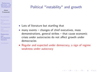 Democracy,
Elections, and
Development
Adam
Przeworski
Introduction
Democracy
and
Development
Development
and
Democracy
Democracy
and
Development:
Variance
Conclusion
Political "instability" and growth
Lots of literature but startling that
many events –changes of chief executives, mass
demonstrations, general strikes –that cause economic
crises under autocracies do not a¤ect growth under
democracies
Regular and expected under democracy, a sign of regime
weakness under autocracy
 