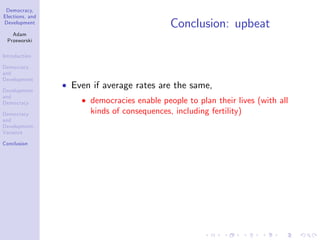 Democracy,
Elections, and
Development
Adam
Przeworski
Introduction
Democracy
and
Development
Development
and
Democracy
Democracy
and
Development:
Variance
Conclusion
Conclusion: upbeat
Even if average rates are the same,
democracies enable people to plan their lives (with all
kinds of consequences, including fertility)
 