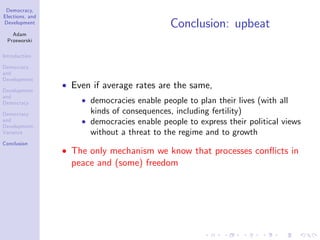 Democracy,
Elections, and
Development
Adam
Przeworski
Introduction
Democracy
and
Development
Development
and
Democracy
Democracy
and
Development:
Variance
Conclusion
Conclusion: upbeat
Even if average rates are the same,
democracies enable people to plan their lives (with all
kinds of consequences, including fertility)
democracies enable people to express their political views
without a threat to the regime and to growth
The only mechanism we know that processes con‡icts in
peace and (some) freedom
 