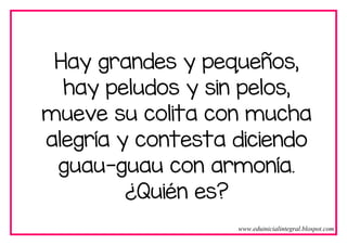 Hay grandes y pequeños,
hay peludos y sin pelos,
mueve su colita con mucha
alegría y contesta diciendo
guau-guau con armonía.
¿Quién es?
www.eduinicialintegral.blospot.com
 