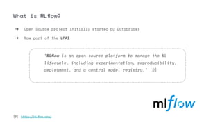 What is MLﬂow?
➔ Open Source project initially started by Databricks
➔ Now part of the LFAI
“MLﬂow is an open source platform to manage the ML
lifecycle, including experimentation, reproducibility,
deployment, and a central model registry.” [2]
[2] https://mlﬂow.org/
 