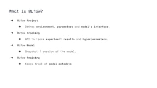 ➔ MLﬂow Project
◆ Deﬁnes environment, parameters and model’s interface.
➔ MLﬂow Tracking
◆ API to track experiment results and hyperparameters.
➔ MLﬂow Model
◆ Snapshot / version of the model.
➔ MLﬂow Registry
◆ Keeps track of model metadata
What is MLﬂow?
 
