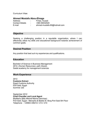 Curriculum Vitae:
Ahmed Mostafa Abou-Elnaga
Address : Fintas, Kuwait
Contact Details : +965 69032020
E-mail : ahmed-mustafa-90@hotmail.com
Objective
Seeking a challenging position in a reputable organization, where I can
effectively utilize my skills and educational background towards achievement of
common goals.
Desired Position
Any position that best suit my experiences and qualifications.
Education
Bachelor of Science in Business Management
2012, (Human Resources), path (Good).
Sadat academy for management sciences
Work Experience
2012
Customs Extract
Egypt Customs Authority
Port Said, Egypt
Summer Job
September 2012
Chief Chandler and Local Agent
BilyMaris (Billy Mitchel Marine Services)
Port Said, Egypt - Memphis & Babile St. Borg Port Said 5th Floor
Telephone : +20663 336212 / 213 / 214
 