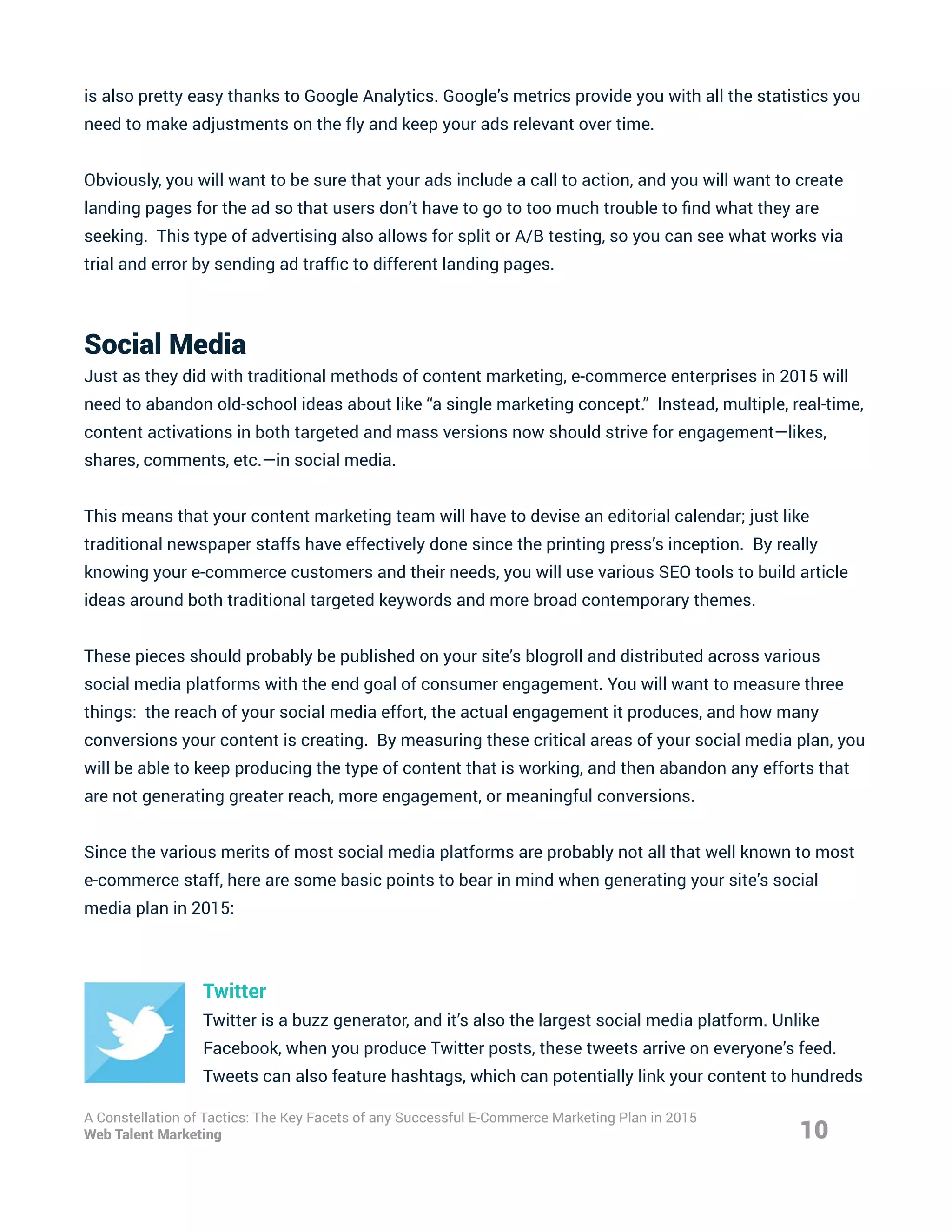 is also pretty easy thanks to Google Analytics. Google’s metrics provide you with all the statistics you
need to make adjustments on the fly and keep your ads relevant over time.
Obviously, you will want to be sure that your ads include a call to action, and you will want to create
landing pages for the ad so that users don’t have to go to too much trouble to find what they are
seeking. This type of advertising also allows for split or A/B testing, so you can see what works via
trial and error by sending ad traffic to different landing pages.
Social Media
Just as they did with traditional methods of content marketing, e-commerce enterprises in 2015 will
need to abandon old-school ideas about like “a single marketing concept.” Instead, multiple, real-time,
content activations in both targeted and mass versions now should strive for engagement—likes,
shares, comments, etc.—in social media.
This means that your content marketing team will have to devise an editorial calendar; just like
traditional newspaper staffs have effectively done since the printing press’s inception. By really
knowing your e-commerce customers and their needs, you will use various SEO tools to build article
ideas around both traditional targeted keywords and more broad contemporary themes.
These pieces should probably be published on your site’s blogroll and distributed across various
social media platforms with the end goal of consumer engagement. You will want to measure three
things: the reach of your social media effort, the actual engagement it produces, and how many
conversions your content is creating. By measuring these critical areas of your social media plan, you
will be able to keep producing the type of content that is working, and then abandon any efforts that
are not generating greater reach, more engagement, or meaningful conversions.
Since the various merits of most social media platforms are probably not all that well known to most
e-commerce staff, here are some basic points to bear in mind when generating your site’s social
media plan in 2015:
Twitter
Twitter is a buzz generator, and it’s also the largest social media platform. Unlike
Facebook, when you produce Twitter posts, these tweets arrive on everyone’s feed.
Tweets can also feature hashtags, which can potentially link your content to hundreds
10
A Constellation of Tactics: The Key Facets of any Successful E-Commerce Marketing Plan in 2015
Web Talent Marketing
 