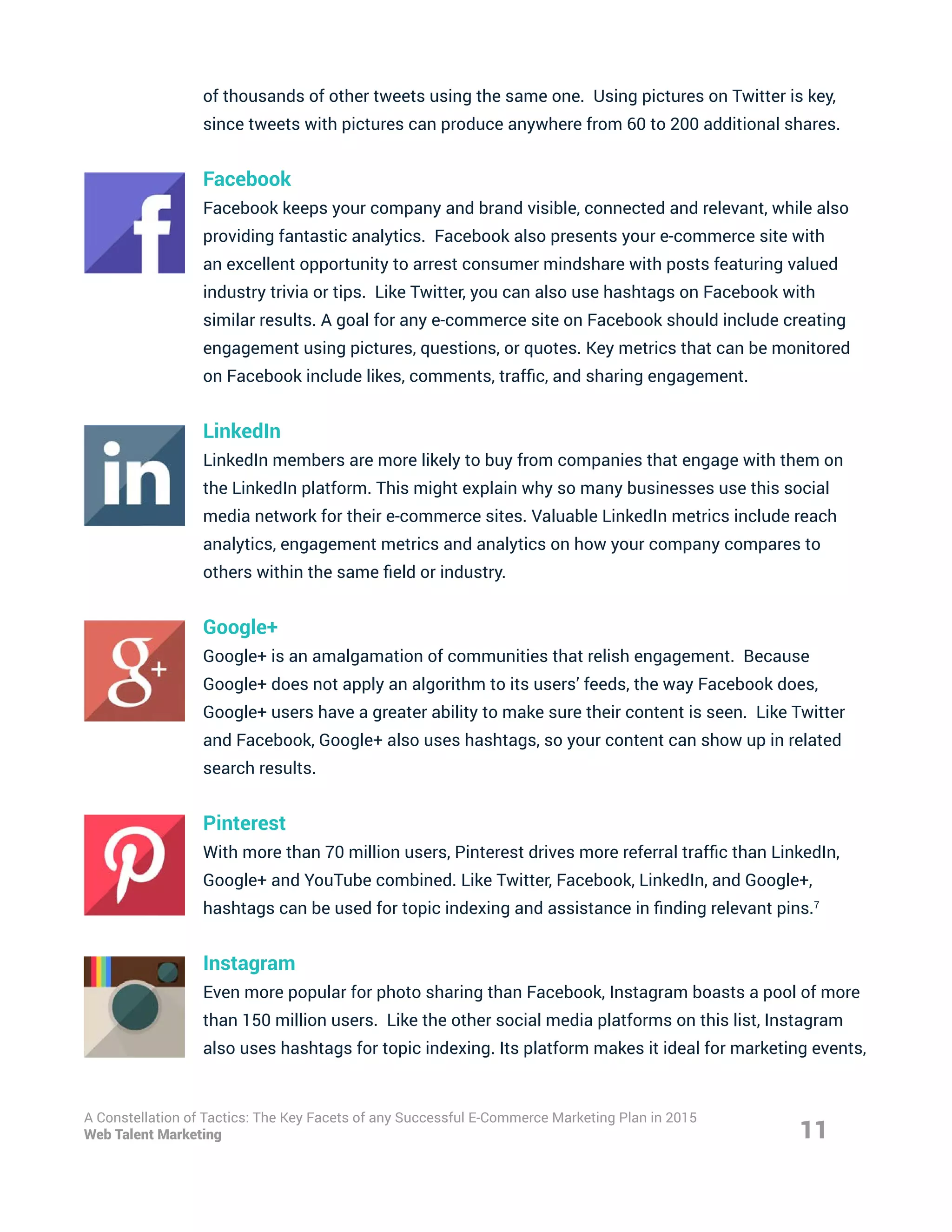 of thousands of other tweets using the same one. Using pictures on Twitter is key,
since tweets with pictures can produce anywhere from 60 to 200 additional shares.
Facebook
Facebook keeps your company and brand visible, connected and relevant, while also
providing fantastic analytics. Facebook also presents your e-commerce site with
an excellent opportunity to arrest consumer mindshare with posts featuring valued
industry trivia or tips. Like Twitter, you can also use hashtags on Facebook with
similar results. A goal for any e-commerce site on Facebook should include creating
engagement using pictures, questions, or quotes. Key metrics that can be monitored
on Facebook include likes, comments, traffic, and sharing engagement.
LinkedIn
LinkedIn members are more likely to buy from companies that engage with them on
the LinkedIn platform. This might explain why so many businesses use this social
media network for their e-commerce sites. Valuable LinkedIn metrics include reach
analytics, engagement metrics and analytics on how your company compares to
others within the same field or industry.
Google+
Google+ is an amalgamation of communities that relish engagement. Because
Google+ does not apply an algorithm to its users’ feeds, the way Facebook does,
Google+ users have a greater ability to make sure their content is seen. Like Twitter
and Facebook, Google+ also uses hashtags, so your content can show up in related
search results.
Pinterest
With more than 70 million users, Pinterest drives more referral traffic than LinkedIn,
Google+ and YouTube combined. Like Twitter, Facebook, LinkedIn, and Google+,
hashtags can be used for topic indexing and assistance in finding relevant pins.7
Instagram
Even more popular for photo sharing than Facebook, Instagram boasts a pool of more
than 150 million users. Like the other social media platforms on this list, Instagram
also uses hashtags for topic indexing. Its platform makes it ideal for marketing events,
11
A Constellation of Tactics: The Key Facets of any Successful E-Commerce Marketing Plan in 2015
Web Talent Marketing
 