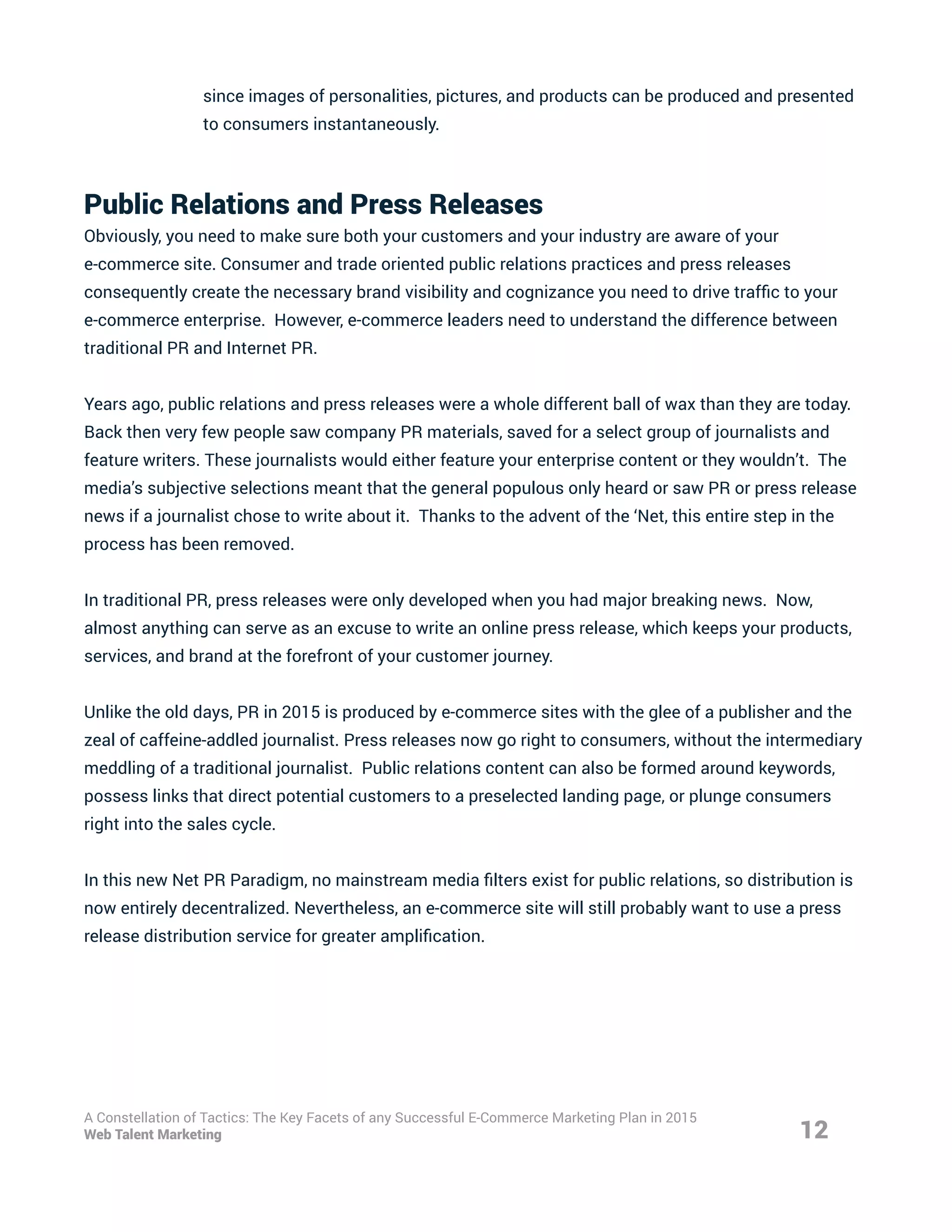 since images of personalities, pictures, and products can be produced and presented
to consumers instantaneously.
Public Relations and Press Releases
Obviously, you need to make sure both your customers and your industry are aware of your
e-commerce site. Consumer and trade oriented public relations practices and press releases
consequently create the necessary brand visibility and cognizance you need to drive traffic to your
e-commerce enterprise. However, e-commerce leaders need to understand the difference between
traditional PR and Internet PR.
Years ago, public relations and press releases were a whole different ball of wax than they are today.
Back then very few people saw company PR materials, saved for a select group of journalists and
feature writers. These journalists would either feature your enterprise content or they wouldn’t. The
media’s subjective selections meant that the general populous only heard or saw PR or press release
news if a journalist chose to write about it. Thanks to the advent of the ‘Net, this entire step in the
process has been removed.
In traditional PR, press releases were only developed when you had major breaking news. Now,
almost anything can serve as an excuse to write an online press release, which keeps your products,
services, and brand at the forefront of your customer journey.
Unlike the old days, PR in 2015 is produced by e-commerce sites with the glee of a publisher and the
zeal of caffeine-addled journalist. Press releases now go right to consumers, without the intermediary
meddling of a traditional journalist. Public relations content can also be formed around keywords,
possess links that direct potential customers to a preselected landing page, or plunge consumers
right into the sales cycle.
In this new Net PR Paradigm, no mainstream media filters exist for public relations, so distribution is
now entirely decentralized. Nevertheless, an e-commerce site will still probably want to use a press
release distribution service for greater amplification.
12
A Constellation of Tactics: The Key Facets of any Successful E-Commerce Marketing Plan in 2015
Web Talent Marketing
 