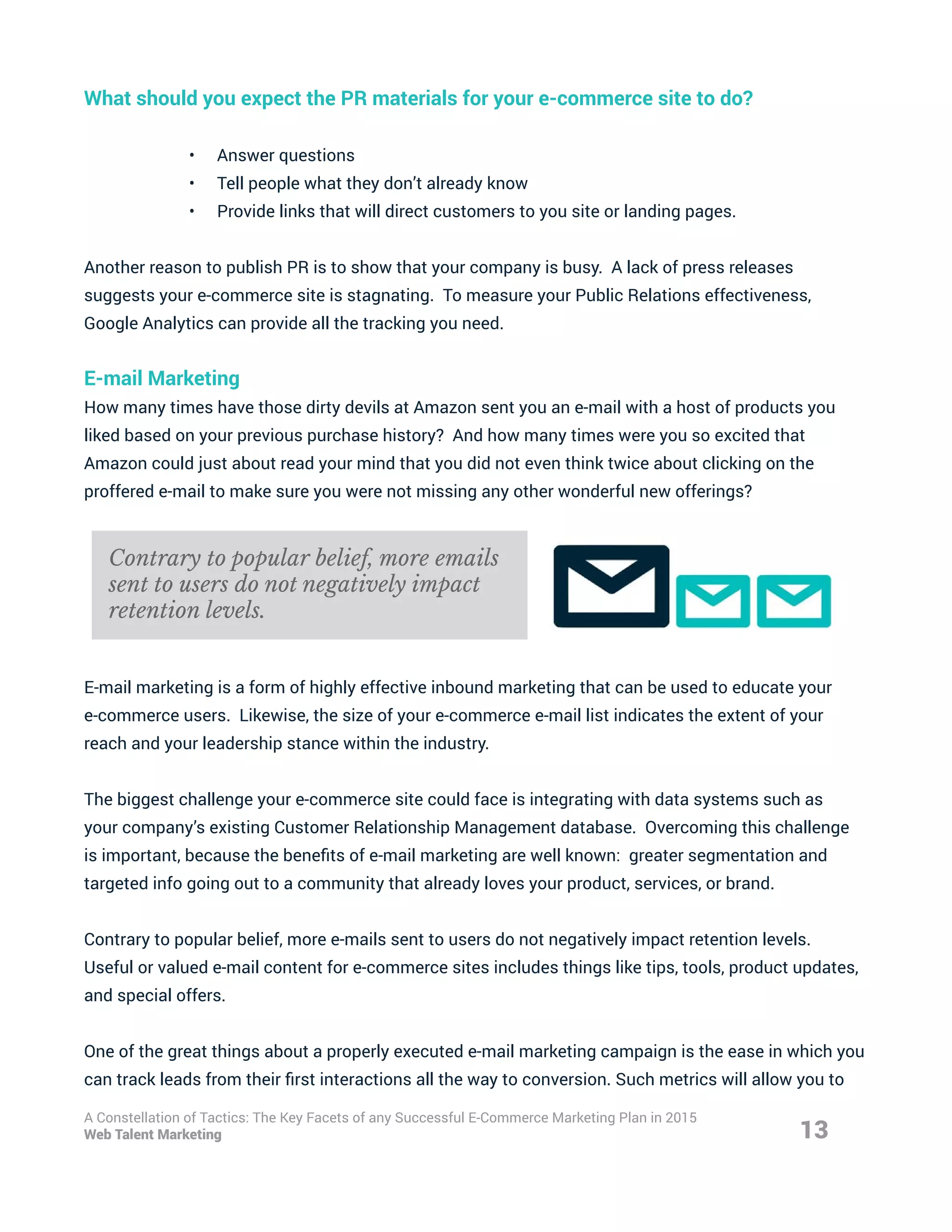 What should you expect the PR materials for your e-commerce site to do?
•	 Answer questions
•	 Tell people what they don’t already know
•	 Provide links that will direct customers to you site or landing pages.
Another reason to publish PR is to show that your company is busy. A lack of press releases
suggests your e-commerce site is stagnating. To measure your Public Relations effectiveness,
Google Analytics can provide all the tracking you need.
E-mail Marketing
How many times have those dirty devils at Amazon sent you an e-mail with a host of products you
liked based on your previous purchase history? And how many times were you so excited that
Amazon could just about read your mind that you did not even think twice about clicking on the
proffered e-mail to make sure you were not missing any other wonderful new offerings?
E-mail marketing is a form of highly effective inbound marketing that can be used to educate your
e-commerce users. Likewise, the size of your e-commerce e-mail list indicates the extent of your
reach and your leadership stance within the industry.
The biggest challenge your e-commerce site could face is integrating with data systems such as
your company’s existing Customer Relationship Management database. Overcoming this challenge
is important, because the benefits of e-mail marketing are well known: greater segmentation and
targeted info going out to a community that already loves your product, services, or brand.
Contrary to popular belief, more e-mails sent to users do not negatively impact retention levels.
Useful or valued e-mail content for e-commerce sites includes things like tips, tools, product updates,
and special offers.
One of the great things about a properly executed e-mail marketing campaign is the ease in which you
can track leads from their first interactions all the way to conversion. Such metrics will allow you to
13
A Constellation of Tactics: The Key Facets of any Successful E-Commerce Marketing Plan in 2015
Web Talent Marketing
Contrary to popular belief, more emails
sent to users do not negatively impact
retention levels.
 