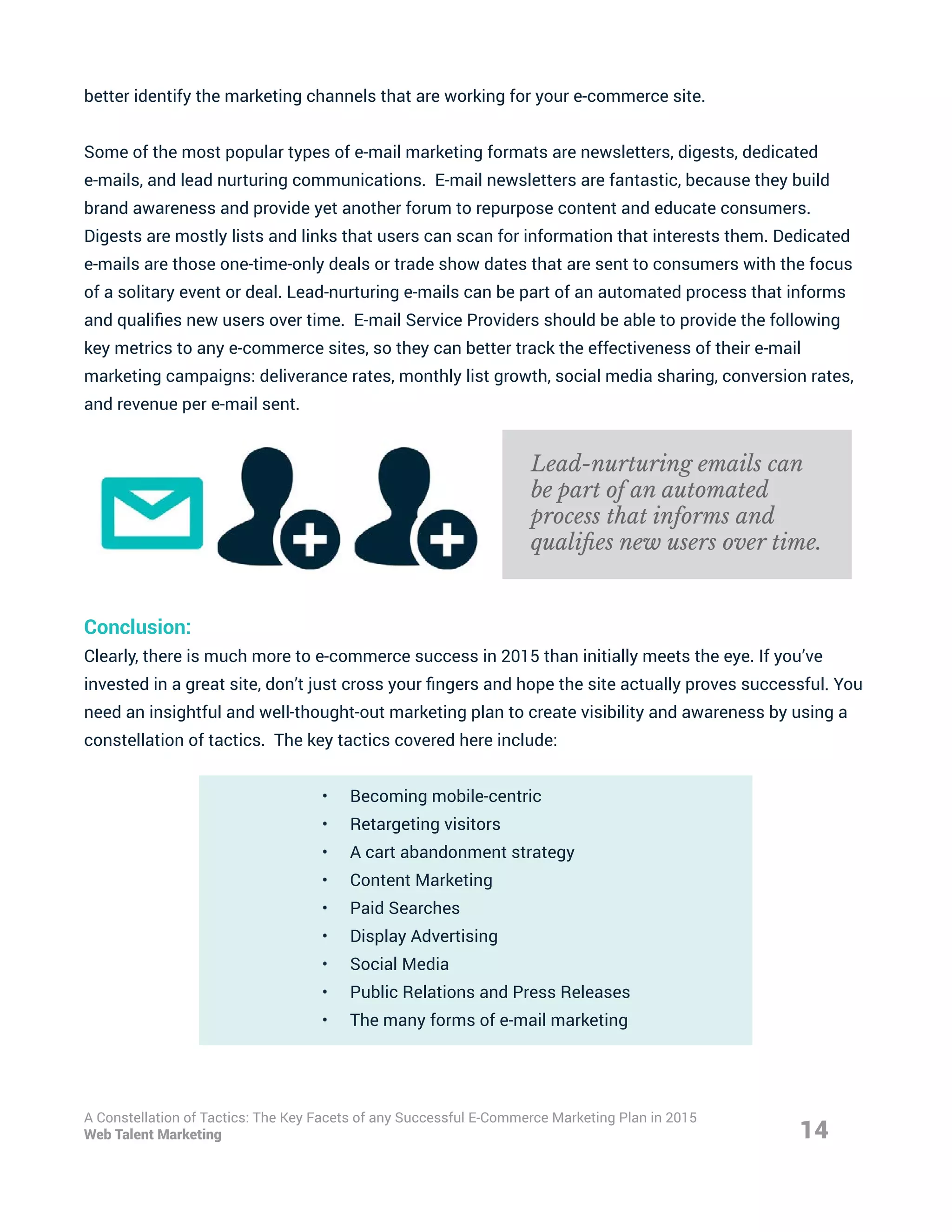 better identify the marketing channels that are working for your e-commerce site.
Some of the most popular types of e-mail marketing formats are newsletters, digests, dedicated
e-mails, and lead nurturing communications. E-mail newsletters are fantastic, because they build
brand awareness and provide yet another forum to repurpose content and educate consumers.
Digests are mostly lists and links that users can scan for information that interests them. Dedicated
e-mails are those one-time-only deals or trade show dates that are sent to consumers with the focus
of a solitary event or deal. Lead-nurturing e-mails can be part of an automated process that informs
and qualifies new users over time. E-mail Service Providers should be able to provide the following
key metrics to any e-commerce sites, so they can better track the effectiveness of their e-mail
marketing campaigns: deliverance rates, monthly list growth, social media sharing, conversion rates,
and revenue per e-mail sent.
Conclusion:
Clearly, there is much more to e-commerce success in 2015 than initially meets the eye. If you’ve
invested in a great site, don’t just cross your fingers and hope the site actually proves successful. You
need an insightful and well-thought-out marketing plan to create visibility and awareness by using a
constellation of tactics. The key tactics covered here include:
•	 Becoming mobile-centric
•	 Retargeting visitors
•	 A cart abandonment strategy
•	 Content Marketing
•	 Paid Searches
•	 Display Advertising
•	 Social Media
•	 Public Relations and Press Releases
•	 The many forms of e-mail marketing
14
A Constellation of Tactics: The Key Facets of any Successful E-Commerce Marketing Plan in 2015
Web Talent Marketing
Lead-nurturing emails can
be part of an automated
process that informs and
qualifies new users over time.
 