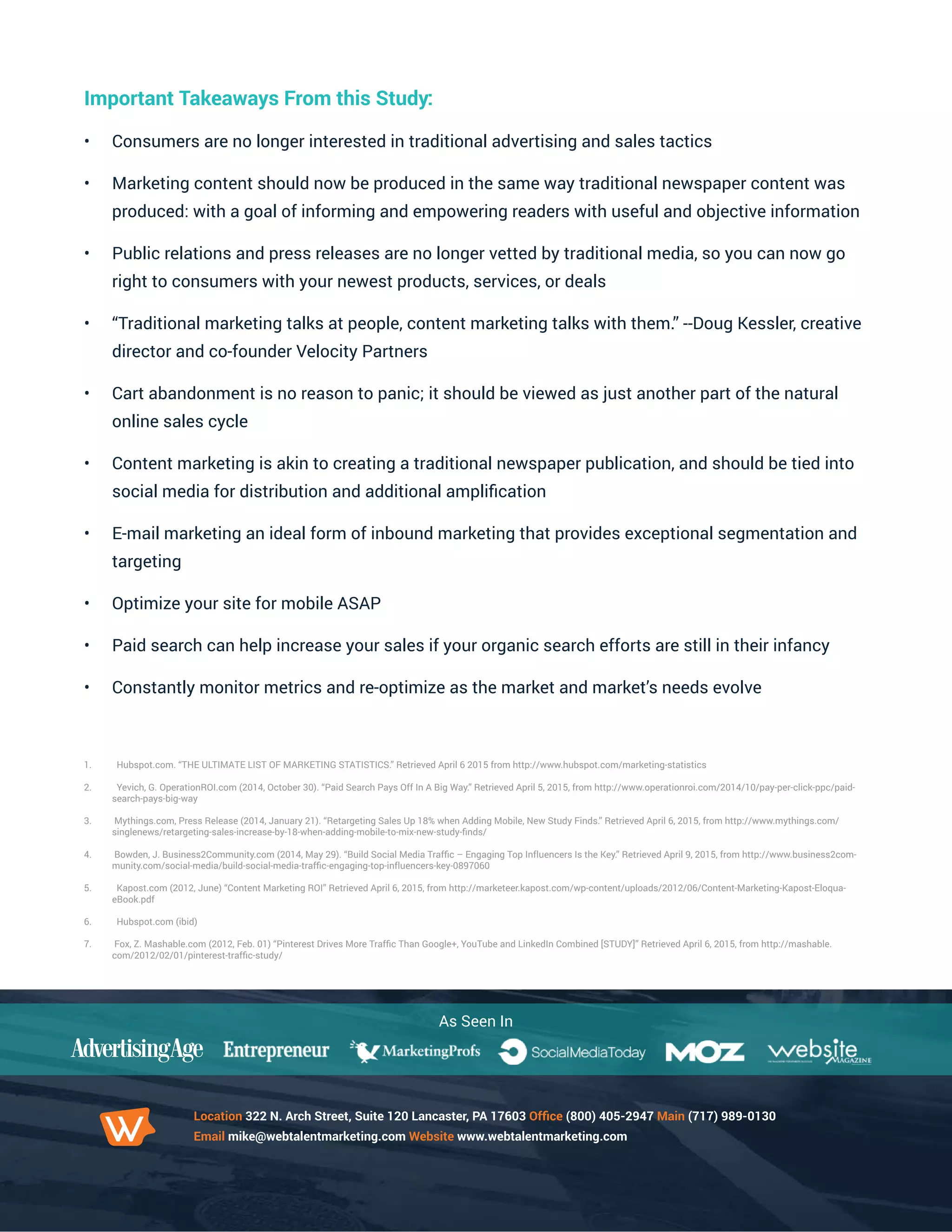 As Seen In
Location 322 N. Arch Street, Suite 120 Lancaster, PA 17603 Office (800) 405-2947 Main (717) 989-0130
Email mike@webtalentmarketing.com Website www.webtalentmarketing.com
Important Takeaways From this Study:
•	 Consumers are no longer interested in traditional advertising and sales tactics
•	 Marketing content should now be produced in the same way traditional newspaper content was
produced: with a goal of informing and empowering readers with useful and objective information
•	 Public relations and press releases are no longer vetted by traditional media, so you can now go
right to consumers with your newest products, services, or deals
•	 “Traditional marketing talks at people, content marketing talks with them.” --Doug Kessler, creative
director and co-founder Velocity Partners
•	 Cart abandonment is no reason to panic; it should be viewed as just another part of the natural
online sales cycle
•	 Content marketing is akin to creating a traditional newspaper publication, and should be tied into
social media for distribution and additional amplification
•	 E-mail marketing an ideal form of inbound marketing that provides exceptional segmentation and
targeting
•	 Optimize your site for mobile ASAP
•	 Paid search can help increase your sales if your organic search efforts are still in their infancy
•	 Constantly monitor metrics and re-optimize as the market and market’s needs evolve
1.	 Hubspot.com. “THE ULTIMATE LIST OF MARKETING STATISTICS.” Retrieved April 6 2015 from http://www.hubspot.com/marketing-statistics
2.	 Yevich, G. OperationROI.com (2014, October 30). “Paid Search Pays Off In A Big Way.” Retrieved April 5, 2015, from http://www.operationroi.com/2014/10/pay-per-click-ppc/paid-
search-pays-big-way
3.	 Mythings.com, Press Release (2014, January 21). “Retargeting Sales Up 18% when Adding Mobile, New Study Finds.” Retrieved April 6, 2015, from http://www.mythings.com/
singlenews/retargeting-sales-increase-by-18-when-adding-mobile-to-mix-new-study-finds/
4.	 Bowden, J. Business2Community.com (2014, May 29). “Build Social Media Traffic – Engaging Top Influencers Is the Key.” Retrieved April 9, 2015, from http://www.business2com-
munity.com/social-media/build-social-media-traffic-engaging-top-influencers-key-0897060
5.	 Kapost.com (2012, June) “Content Marketing ROI” Retrieved April 6, 2015, from http://marketeer.kapost.com/wp-content/uploads/2012/06/Content-Marketing-Kapost-Eloqua-
eBook.pdf
6.	 Hubspot.com (ibid)
7.	 Fox, Z. Mashable.com (2012, Feb. 01) “Pinterest Drives More Traffic Than Google+, YouTube and LinkedIn Combined [STUDY]” Retrieved April 6, 2015, from http://mashable.
com/2012/02/01/pinterest-traffic-study/
 
