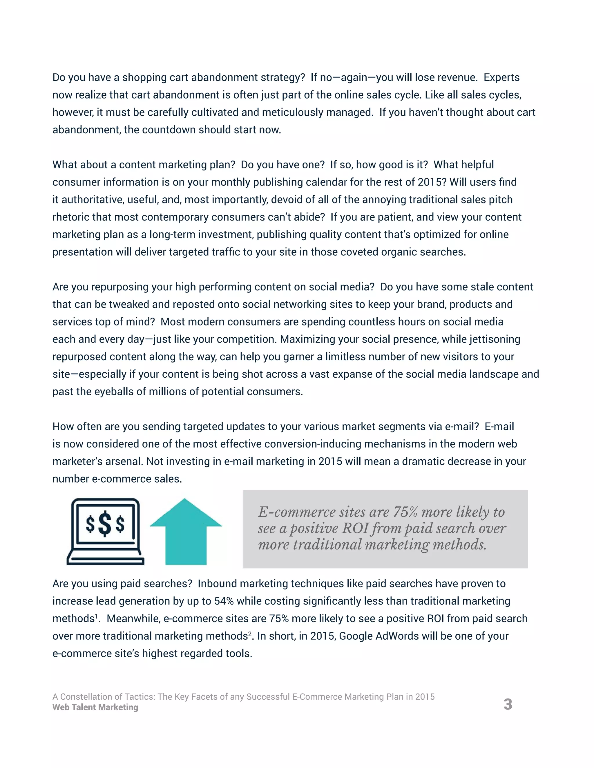 Do you have a shopping cart abandonment strategy? If no—again—you will lose revenue. Experts
now realize that cart abandonment is often just part of the online sales cycle. Like all sales cycles,
however, it must be carefully cultivated and meticulously managed. If you haven’t thought about cart
abandonment, the countdown should start now.
What about a content marketing plan? Do you have one? If so, how good is it? What helpful
consumer information is on your monthly publishing calendar for the rest of 2015? Will users find
it authoritative, useful, and, most importantly, devoid of all of the annoying traditional sales pitch
rhetoric that most contemporary consumers can’t abide? If you are patient, and view your content
marketing plan as a long-term investment, publishing quality content that’s optimized for online
presentation will deliver targeted traffic to your site in those coveted organic searches.
Are you repurposing your high performing content on social media? Do you have some stale content
that can be tweaked and reposted onto social networking sites to keep your brand, products and
services top of mind? Most modern consumers are spending countless hours on social media
each and every day—just like your competition. Maximizing your social presence, while jettisoning
repurposed content along the way, can help you garner a limitless number of new visitors to your
site—especially if your content is being shot across a vast expanse of the social media landscape and
past the eyeballs of millions of potential consumers.
How often are you sending targeted updates to your various market segments via e-mail? E-mail
is now considered one of the most effective conversion-inducing mechanisms in the modern web
marketer’s arsenal. Not investing in e-mail marketing in 2015 will mean a dramatic decrease in your
number e-commerce sales.
Are you using paid searches? Inbound marketing techniques like paid searches have proven to
increase lead generation by up to 54% while costing significantly less than traditional marketing
methods1
. Meanwhile, e-commerce sites are 75% more likely to see a positive ROI from paid search
over more traditional marketing methods2
. In short, in 2015, Google AdWords will be one of your
e-commerce site’s highest regarded tools.
3
A Constellation of Tactics: The Key Facets of any Successful E-Commerce Marketing Plan in 2015
Web Talent Marketing
E-commerce sites are 75% more likely to
see a positive ROI from paid search over
more traditional marketing methods.
 