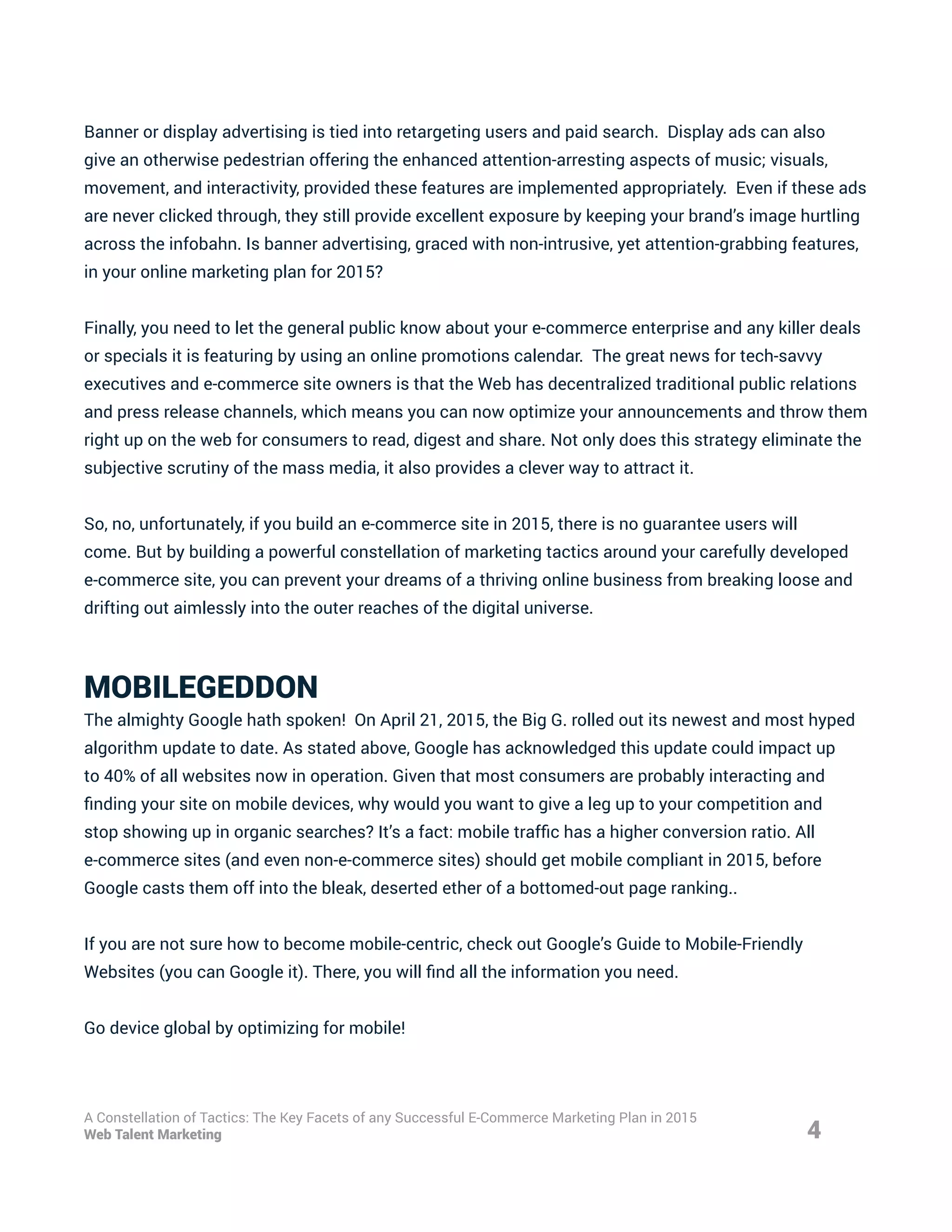 Banner or display advertising is tied into retargeting users and paid search. Display ads can also
give an otherwise pedestrian offering the enhanced attention-arresting aspects of music; visuals,
movement, and interactivity, provided these features are implemented appropriately. Even if these ads
are never clicked through, they still provide excellent exposure by keeping your brand’s image hurtling
across the infobahn. Is banner advertising, graced with non-intrusive, yet attention-grabbing features,
in your online marketing plan for 2015?
Finally, you need to let the general public know about your e-commerce enterprise and any killer deals
or specials it is featuring by using an online promotions calendar. The great news for tech-savvy
executives and e-commerce site owners is that the Web has decentralized traditional public relations
and press release channels, which means you can now optimize your announcements and throw them
right up on the web for consumers to read, digest and share. Not only does this strategy eliminate the
subjective scrutiny of the mass media, it also provides a clever way to attract it.
So, no, unfortunately, if you build an e-commerce site in 2015, there is no guarantee users will
come. But by building a powerful constellation of marketing tactics around your carefully developed
e-commerce site, you can prevent your dreams of a thriving online business from breaking loose and
drifting out aimlessly into the outer reaches of the digital universe.
MOBILEGEDDON
The almighty Google hath spoken! On April 21, 2015, the Big G. rolled out its newest and most hyped
algorithm update to date. As stated above, Google has acknowledged this update could impact up
to 40% of all websites now in operation. Given that most consumers are probably interacting and
finding your site on mobile devices, why would you want to give a leg up to your competition and
stop showing up in organic searches? It’s a fact: mobile traffic has a higher conversion ratio. All
e-commerce sites (and even non-e-commerce sites) should get mobile compliant in 2015, before
Google casts them off into the bleak, deserted ether of a bottomed-out page ranking..
If you are not sure how to become mobile-centric, check out Google’s Guide to Mobile-Friendly
Websites (you can Google it). There, you will find all the information you need.
Go device global by optimizing for mobile!
4
A Constellation of Tactics: The Key Facets of any Successful E-Commerce Marketing Plan in 2015
Web Talent Marketing
 