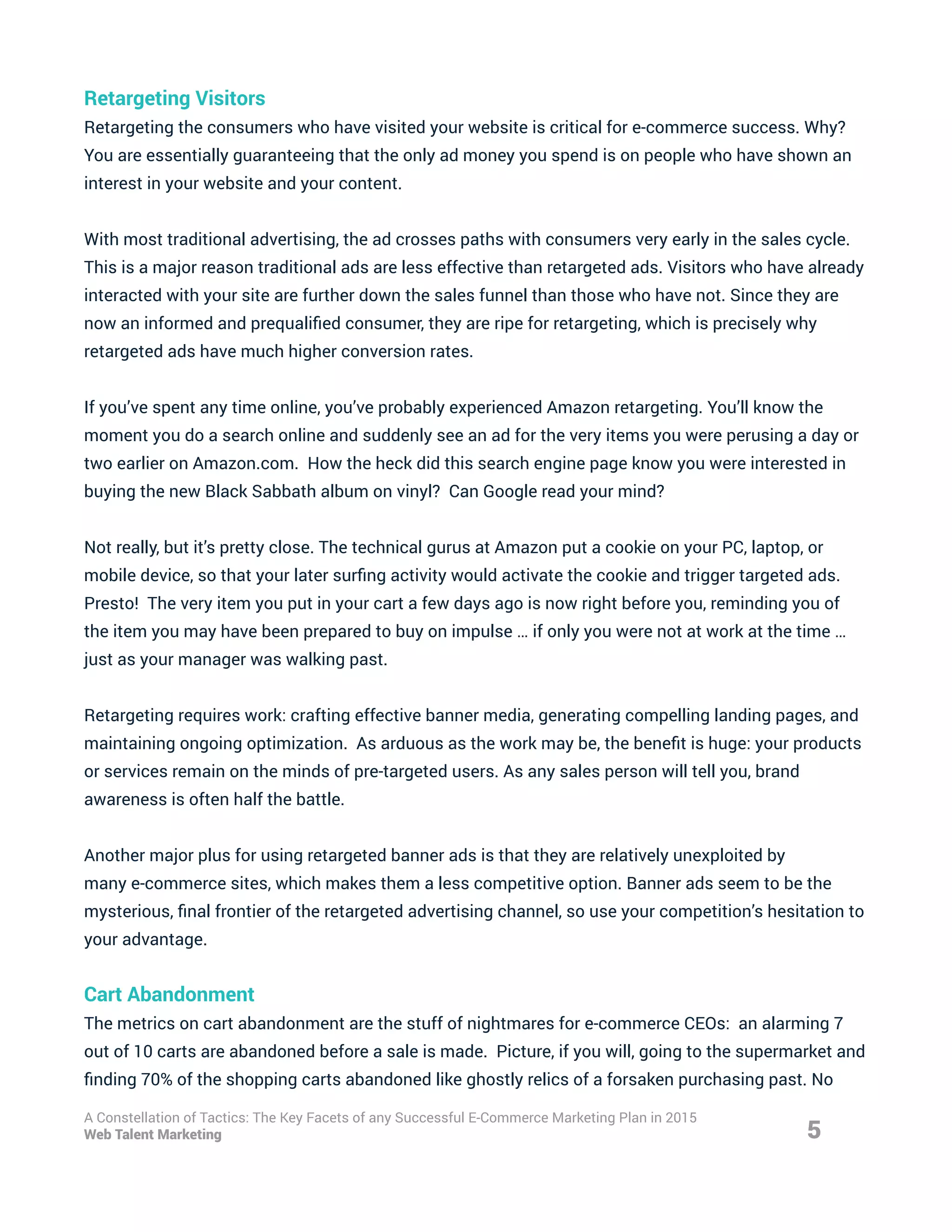 Retargeting Visitors
Retargeting the consumers who have visited your website is critical for e-commerce success. Why?
You are essentially guaranteeing that the only ad money you spend is on people who have shown an
interest in your website and your content.
With most traditional advertising, the ad crosses paths with consumers very early in the sales cycle.
This is a major reason traditional ads are less effective than retargeted ads. Visitors who have already
interacted with your site are further down the sales funnel than those who have not. Since they are
now an informed and prequalified consumer, they are ripe for retargeting, which is precisely why
retargeted ads have much higher conversion rates.
If you’ve spent any time online, you’ve probably experienced Amazon retargeting. You’ll know the
moment you do a search online and suddenly see an ad for the very items you were perusing a day or
two earlier on Amazon.com. How the heck did this search engine page know you were interested in
buying the new Black Sabbath album on vinyl? Can Google read your mind?
Not really, but it’s pretty close. The technical gurus at Amazon put a cookie on your PC, laptop, or
mobile device, so that your later surfing activity would activate the cookie and trigger targeted ads.
Presto! The very item you put in your cart a few days ago is now right before you, reminding you of
the item you may have been prepared to buy on impulse … if only you were not at work at the time …
just as your manager was walking past.
Retargeting requires work: crafting effective banner media, generating compelling landing pages, and
maintaining ongoing optimization. As arduous as the work may be, the benefit is huge: your products
or services remain on the minds of pre-targeted users. As any sales person will tell you, brand
awareness is often half the battle.
Another major plus for using retargeted banner ads is that they are relatively unexploited by
many e-commerce sites, which makes them a less competitive option. Banner ads seem to be the
mysterious, final frontier of the retargeted advertising channel, so use your competition’s hesitation to
your advantage.
Cart Abandonment
The metrics on cart abandonment are the stuff of nightmares for e-commerce CEOs: an alarming 7
out of 10 carts are abandoned before a sale is made. Picture, if you will, going to the supermarket and
finding 70% of the shopping carts abandoned like ghostly relics of a forsaken purchasing past. No
5
A Constellation of Tactics: The Key Facets of any Successful E-Commerce Marketing Plan in 2015
Web Talent Marketing
 