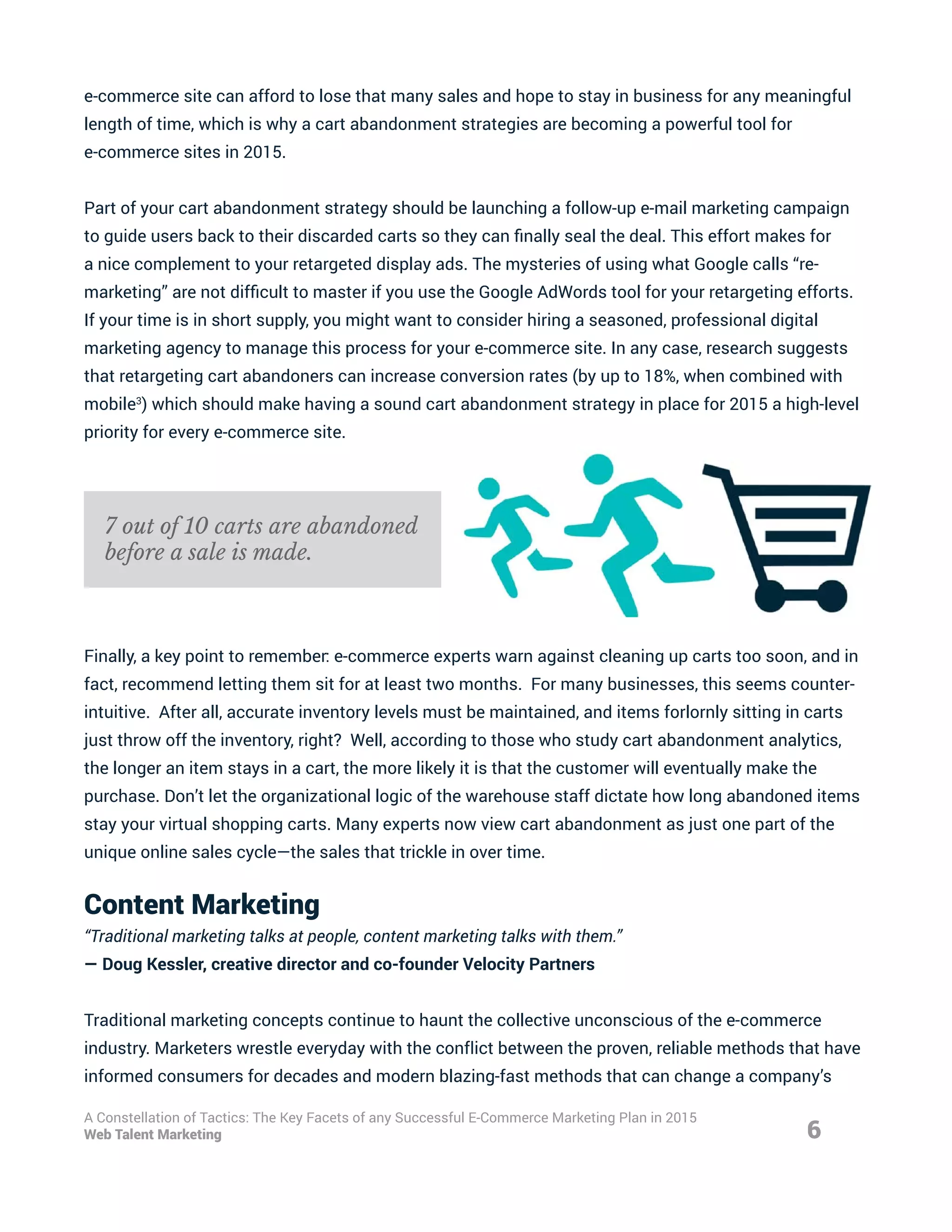 e-commerce site can afford to lose that many sales and hope to stay in business for any meaningful
length of time, which is why a cart abandonment strategies are becoming a powerful tool for
e-commerce sites in 2015.
Part of your cart abandonment strategy should be launching a follow-up e-mail marketing campaign
to guide users back to their discarded carts so they can finally seal the deal. This effort makes for
a nice complement to your retargeted display ads. The mysteries of using what Google calls “re-
marketing” are not difficult to master if you use the Google AdWords tool for your retargeting efforts.
If your time is in short supply, you might want to consider hiring a seasoned, professional digital
marketing agency to manage this process for your e-commerce site. In any case, research suggests
that retargeting cart abandoners can increase conversion rates (by up to 18%, when combined with
mobile3
) which should make having a sound cart abandonment strategy in place for 2015 a high-level
priority for every e-commerce site.
Finally, a key point to remember: e-commerce experts warn against cleaning up carts too soon, and in
fact, recommend letting them sit for at least two months. For many businesses, this seems counter-
intuitive. After all, accurate inventory levels must be maintained, and items forlornly sitting in carts
just throw off the inventory, right? Well, according to those who study cart abandonment analytics,
the longer an item stays in a cart, the more likely it is that the customer will eventually make the
purchase. Don’t let the organizational logic of the warehouse staff dictate how long abandoned items
stay your virtual shopping carts. Many experts now view cart abandonment as just one part of the
unique online sales cycle—the sales that trickle in over time.
Content Marketing
“Traditional marketing talks at people, content marketing talks with them.”
— Doug Kessler, creative director and co-founder Velocity Partners
Traditional marketing concepts continue to haunt the collective unconscious of the e-commerce
industry. Marketers wrestle everyday with the conflict between the proven, reliable methods that have
informed consumers for decades and modern blazing-fast methods that can change a company’s
6
A Constellation of Tactics: The Key Facets of any Successful E-Commerce Marketing Plan in 2015
Web Talent Marketing
7 out of 10 carts are abandoned
before a sale is made.
 