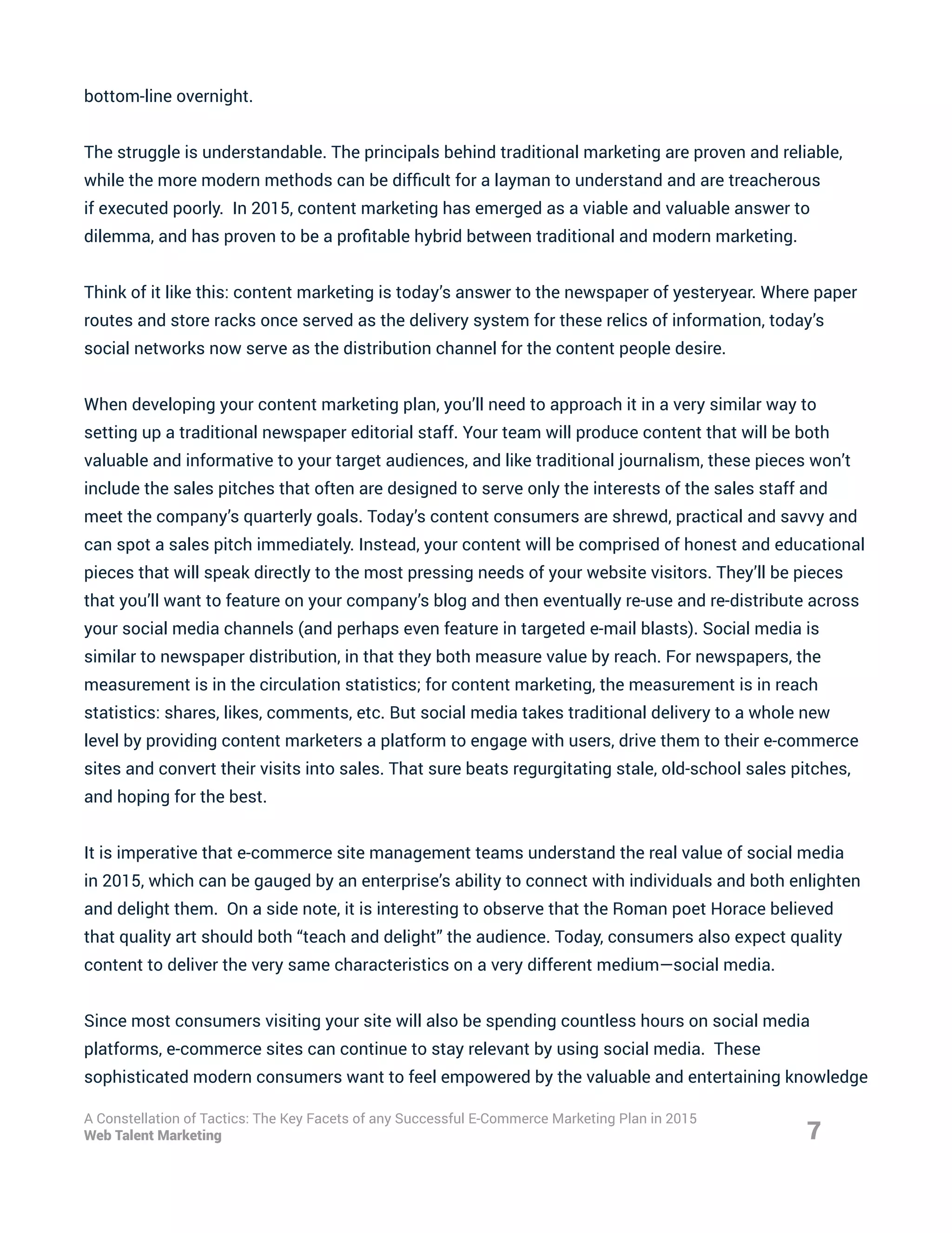 bottom-line overnight.
The struggle is understandable. The principals behind traditional marketing are proven and reliable,
while the more modern methods can be difficult for a layman to understand and are treacherous
if executed poorly. In 2015, content marketing has emerged as a viable and valuable answer to
dilemma, and has proven to be a profitable hybrid between traditional and modern marketing.
Think of it like this: content marketing is today’s answer to the newspaper of yesteryear. Where paper
routes and store racks once served as the delivery system for these relics of information, today’s
social networks now serve as the distribution channel for the content people desire.
When developing your content marketing plan, you’ll need to approach it in a very similar way to
setting up a traditional newspaper editorial staff. Your team will produce content that will be both
valuable and informative to your target audiences, and like traditional journalism, these pieces won’t
include the sales pitches that often are designed to serve only the interests of the sales staff and
meet the company’s quarterly goals. Today’s content consumers are shrewd, practical and savvy and
can spot a sales pitch immediately. Instead, your content will be comprised of honest and educational
pieces that will speak directly to the most pressing needs of your website visitors. They’ll be pieces
that you’ll want to feature on your company’s blog and then eventually re-use and re-distribute across
your social media channels (and perhaps even feature in targeted e-mail blasts). Social media is
similar to newspaper distribution, in that they both measure value by reach. For newspapers, the
measurement is in the circulation statistics; for content marketing, the measurement is in reach
statistics: shares, likes, comments, etc. But social media takes traditional delivery to a whole new
level by providing content marketers a platform to engage with users, drive them to their e-commerce
sites and convert their visits into sales. That sure beats regurgitating stale, old-school sales pitches,
and hoping for the best.
It is imperative that e-commerce site management teams understand the real value of social media
in 2015, which can be gauged by an enterprise’s ability to connect with individuals and both enlighten
and delight them. On a side note, it is interesting to observe that the Roman poet Horace believed
that quality art should both “teach and delight” the audience. Today, consumers also expect quality
content to deliver the very same characteristics on a very different medium—social media.
Since most consumers visiting your site will also be spending countless hours on social media
platforms, e-commerce sites can continue to stay relevant by using social media. These
sophisticated modern consumers want to feel empowered by the valuable and entertaining knowledge
7
A Constellation of Tactics: The Key Facets of any Successful E-Commerce Marketing Plan in 2015
Web Talent Marketing
 