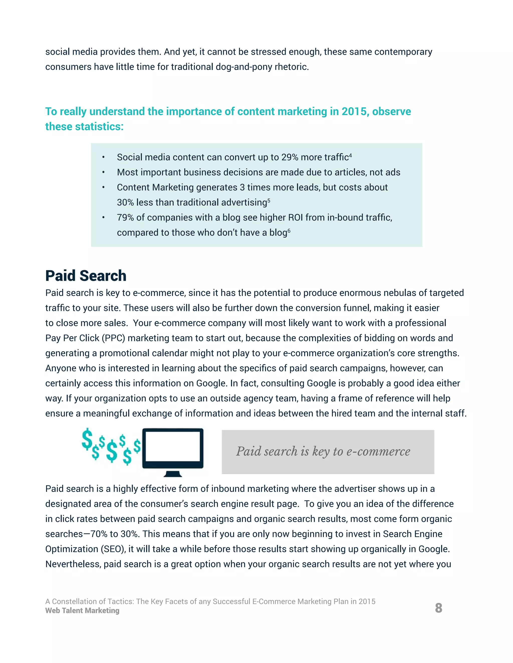social media provides them. And yet, it cannot be stressed enough, these same contemporary
consumers have little time for traditional dog-and-pony rhetoric.
To really understand the importance of content marketing in 2015, observe
these statistics:
•	 Social media content can convert up to 29% more traffic4
•	 Most important business decisions are made due to articles, not ads
•	 Content Marketing generates 3 times more leads, but costs about
30% less than traditional advertising5
•	 79% of companies with a blog see higher ROI from in-bound traffic,
compared to those who don’t have a blog6
Paid Search
Paid search is key to e-commerce, since it has the potential to produce enormous nebulas of targeted
traffic to your site. These users will also be further down the conversion funnel, making it easier
to close more sales. Your e-commerce company will most likely want to work with a professional
Pay Per Click (PPC) marketing team to start out, because the complexities of bidding on words and
generating a promotional calendar might not play to your e-commerce organization’s core strengths.
Anyone who is interested in learning about the specifics of paid search campaigns, however, can
certainly access this information on Google. In fact, consulting Google is probably a good idea either
way. If your organization opts to use an outside agency team, having a frame of reference will help
ensure a meaningful exchange of information and ideas between the hired team and the internal staff.
Paid search is a highly effective form of inbound marketing where the advertiser shows up in a
designated area of the consumer’s search engine result page. To give you an idea of the difference
in click rates between paid search campaigns and organic search results, most come form organic
searches—70% to 30%. This means that if you are only now beginning to invest in Search Engine
Optimization (SEO), it will take a while before those results start showing up organically in Google.
Nevertheless, paid search is a great option when your organic search results are not yet where you
8
A Constellation of Tactics: The Key Facets of any Successful E-Commerce Marketing Plan in 2015
Web Talent Marketing
Paid search is key to e-commerce
 