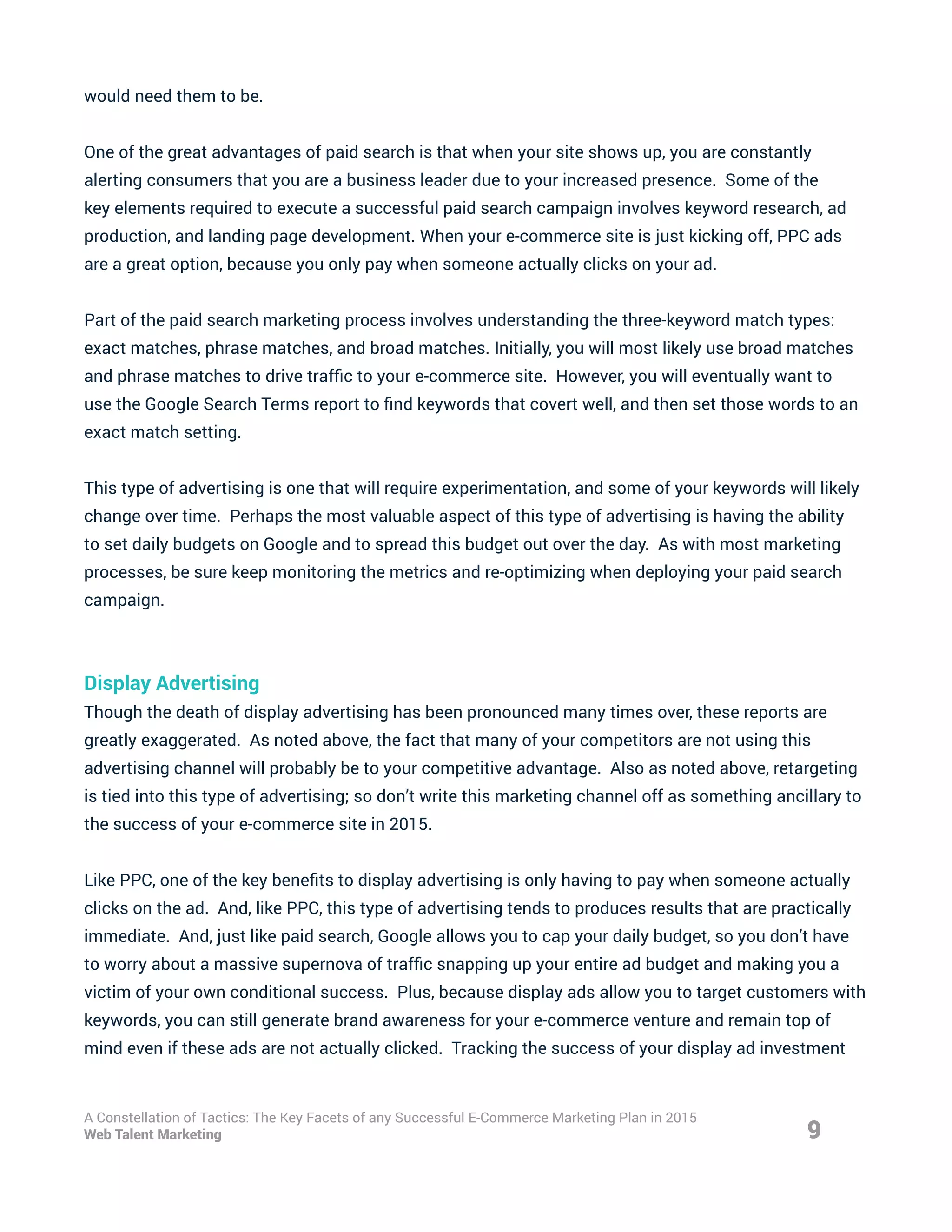 would need them to be.
One of the great advantages of paid search is that when your site shows up, you are constantly
alerting consumers that you are a business leader due to your increased presence. Some of the
key elements required to execute a successful paid search campaign involves keyword research, ad
production, and landing page development. When your e-commerce site is just kicking off, PPC ads
are a great option, because you only pay when someone actually clicks on your ad.
Part of the paid search marketing process involves understanding the three-keyword match types:
exact matches, phrase matches, and broad matches. Initially, you will most likely use broad matches
and phrase matches to drive traffic to your e-commerce site. However, you will eventually want to
use the Google Search Terms report to find keywords that covert well, and then set those words to an
exact match setting.
This type of advertising is one that will require experimentation, and some of your keywords will likely
change over time. Perhaps the most valuable aspect of this type of advertising is having the ability
to set daily budgets on Google and to spread this budget out over the day. As with most marketing
processes, be sure keep monitoring the metrics and re-optimizing when deploying your paid search
campaign.
Display Advertising
Though the death of display advertising has been pronounced many times over, these reports are
greatly exaggerated. As noted above, the fact that many of your competitors are not using this
advertising channel will probably be to your competitive advantage. Also as noted above, retargeting
is tied into this type of advertising; so don’t write this marketing channel off as something ancillary to
the success of your e-commerce site in 2015.
Like PPC, one of the key benefits to display advertising is only having to pay when someone actually
clicks on the ad. And, like PPC, this type of advertising tends to produces results that are practically
immediate. And, just like paid search, Google allows you to cap your daily budget, so you don’t have
to worry about a massive supernova of traffic snapping up your entire ad budget and making you a
victim of your own conditional success. Plus, because display ads allow you to target customers with
keywords, you can still generate brand awareness for your e-commerce venture and remain top of
mind even if these ads are not actually clicked. Tracking the success of your display ad investment
9
A Constellation of Tactics: The Key Facets of any Successful E-Commerce Marketing Plan in 2015
Web Talent Marketing
 