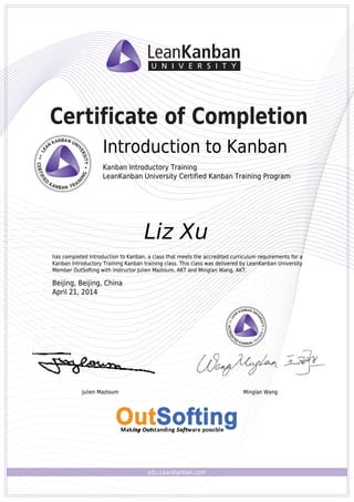 edu.LeanKanban.com
Certificate of Completion
Introduction to Kanban
Kanban Introductory Training
LeanKanban University Certified Kanban Training Program
Julien Mazloum Minglan Wang
Liz Xu
has completed Introduction to Kanban, a class that meets the accredited curriculum requirements for a
Kanban Introductory Training Kanban training class. This class was delivered by LeanKanban University
Member OutSofting with instructor Julien Mazloum, AKT and Minglan Wang, AKT.
Beijing, Beijing, China
April 21, 2014
Introduction to Kanban
Kanban Introductory Training
LeanKanban University Certified Kanban Training Program
Julien Mazloum Minglan Wang
Liz Xu
has completed Introduction to Kanban, a class that meets the accredited curriculum requirements for a
Kanban Introductory Training Kanban training class. This class was delivered by LeanKanban University
Member OutSofting with instructor Julien Mazloum, AKT and Minglan Wang, AKT.
Beijing, Beijing, China
April 21, 2014
Powered by TCPDF (www.tcpdf.org)
 
