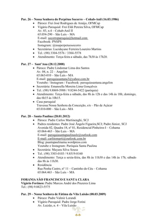 Par. 26 – Nossa Senhora do Perpétuo Socorro – Cohab-Anil (16.03.1986)
• Pároco: Frei José Rodrigues de Araújo, OFMCap
• Vigário Paroquial: Frei Eldi Pereira Silva, OFMCap
Av. 03, n.4 – Cohab-Anil II
65.054-290 – São Luís – MA
E-mail: socorroparoquia@hotmail.com
Facebook: PNSPS
Instagram: @nsaperpetuosocorro
• Secretárias: Lucidayane Ferreira Loureiro Martins
• Tel.: (98) 3304-5576 / 3304-5578
• Atendimento: Terça-feira a sábado, das 7h30 às 17h20.
Par. 27 – Sant’Ana (28.12.2008)
• Pároco: Padre Lindomar Lima dos Santos
Av. 04, n. 22 – Angelim
65.063-010 – São Luís - MA
E-mail: paroquiasantana3@yahoo.com.br
Youtube / Instagram / Facebook: paroquiasantana.angelim
• Secretária: Emanoella Moreira Lima Gonçalves
• Tel.: (98) 9.8869-5988 / 9.8244-5422 (paróquia)
• Atendimento: Terça-feira a sábado, das 8h às 12h e das 14h às 18h; domingo,
das 6h15 às 10h15.
• Casa paroquial
Travessa Nossa Senhora da Conceição, s/n – Pão de Açúcar
65.010-000 – São Luís - MA
Par. 28 – Santa Paulina (28.01.2012)
• Pároco: Padre Carlos Martinenghi, SCJ
• Padres residentes: Padre José Ângelo Figueira,SCJ; Padre Júnior, SCJ
Avenida 02, Quadra 18, nº 01, Residencial Pinheiros I – Cohama
65.064-463 – São Luis – MA
E-mail: paroquiasantapaulinaslz@outlook.com
E-mail: carlitomarti@outlook.com.br
Blog: psantapaulinama.wordpress.com
Youtube e Instagram: Paróquia Santa Paulina
• Secretária: Mayara Silva Sousa
• Tel.: (98) 3303-0103 / 9.8519-8160
• Atendimento: Terça a sexta-feira, das 8h às 11h30 e das 14h às 17h; sábado
das 8h às 11h30.
• Residência
Rua Penha Castro, nº 11 – Cantinho do Céu – Cohama
65.064.463 – São Luís – MA
FORANIA SÃO FRANCISCO E SANTA CLARA
Vigário Forâneo: Padre Marcos André dos Prazeres Lima
Tel.: (98) 9.8823-5575
Par. 29 – Nossa Senhora de Fátima da Vila Luisão (08.03.2009)
• Pároco: Padre Valmir Lorandi
• Vigário Paroquial: Padre Jorge Forini
Av. Luizão, n. 4 – Vila Luisão
 