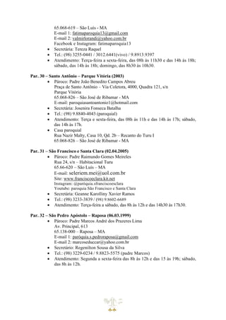 65.068-619 – São Luís - MA
E-mail 1: fatimaparoquia13@gmail.com
E-mail 2: valmirlorandi@yahoo.com.br
Facebook e Instagram: fatimaparoquia13
• Secretária: Tereza Raquel
• Tel.: (98) 3255-0441 / 3012.6441(vivo) / 9.8913.9397
• Atendimento: Terça-feira a sexta-feira, das 08h às 11h30 e das 14h às 18h;
sábado, das 14h às 18h; domingo, das 8h30 às 10h30.
Par. 30 – Santo Antônio – Parque Vitória (2003)
• Pároco: Padre João Benedito Campos Abreu
Praça de Santo Antônio – Via Coletora, 4000, Quadra 121, s/n
Parque Vitória
65.068-826 – São José de Ribamar - MA
E-mail: paroquiasantoantonio1@hotmail.com
• Secretária: Josenira Fonseca Batalha
• Tel.: (98) 9.8840-4043 (paroquial)
• Atendimento: Terça e sexta-feira, das 08h às 11h e das 14h às 17h; sábado,
das 14h às 17h.
• Casa paroquial
Rua Nazir Malty, Casa 10, Qd. 2b – Recanto do Turu I
65.068-826 – São José de Ribamar - MA
Par. 31 – São Francisco e Santa Clara (02.04.2005)
• Pároco: Padre Raimundo Gomes Meireles
Rua 24, s/n – Habitacional Turu
65.66-620 – São Luís – MA
E-mail: seleriem.mei@uol.com.br
Site: www.franciscoeclara.kit.net
Instagram: @paróquia.sfranciscoesclara
Youtube: paroquia São Francisco e Santa Clara
• Secretária: Geanne Karolliny Xavier Ramos
• Tel.: (98) 3233-3839 / (98) 9.8602-6689
• Atendimento: Terça-feira a sábado, das 8h às 12h e das 14h30 às 17h30.
Par. 32 – São Pedro Apóstolo – Raposa (06.03.1999)
• Pároco: Padre Marcos André dos Prazeres Lima
Av. Principal, 613
65.138-000 – Raposa – MA
E-mail 1: paróquia.s.pedroraposa@gmail.com
E-mail 2: marcoseduccar@yahoo.com.br
• Secretário: Regenilton Sousa da Silva
• Tel.: (98) 3229-0234 / 9.8823-5575 (padre Marcos)
• Atendimento: Segunda a sexta-feira das 8h às 12h e das 15 às 19h; sábado,
das 8h às 12h.
 