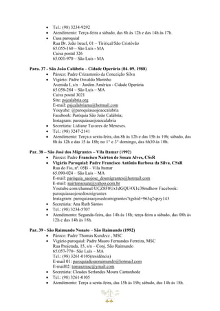 • Tel.: (98) 3234-9292
• Atendimento: Terça-feira a sábado, das 8h às 12h e das 14h às 17h.
• Casa paroquial
Rua Dr. João Israel, 01 – Tirirical/São Cristóvão
65.055-160 – São Luís - MA
Caixa postal 326
65.001-970 – São Luís - MA
Para. 37 - São João Calábria – Cidade Operária (04. 09. 1988)
• Pároco: Padre Crizantonio da Conceição Silva
• Vigário: Padre Osvaldo Marinho
Avenida I, s/n – Jardim América - Cidade Operária
65.058-284 – São Luís – MA
Caixa postal 3021
Site: psjcalabria.org
E-mail: psjcalabriama@hotmail.com
Youyube: @paroquiasaojoaocalabria
Facebook: Paróquia São João Calábria;
Instagram: paroquiasaojoaocalabria
• Secretária: Lidiane Tavares de Meneses.
• Tel.: (98) 3247-2141
• Atendimento: Terça a sexta-feira, das 8h às 12h e das 15h às 19h; sábado, das
8h às 12h e das 15 às 18h; no 1° e 3° domingo, das 6h30 às 10h.
Par. 38 – São José dos Migrantes – Vila Itamar (1992)
• Pároco: Padre Francisco Nairton de Souza Alves, CSsR
• Vigário Paroquial: Padre Francisco Antônio Barbosa da Silva, CSsR
Rua do Fio, nº. 05B – Vila Itamar
65.090-024 – São Luís – MA
E-mail: paróquia_saojose_dosmigrantes@hotmail.com
E-mail: nairtonsouza@yahoo.com.br
Youtube.com/channel/UCZ8F0Ux1dGQU4X1c38mdhow Facebook:
paroquiasaojosedosmigrantes
Instagram: paroquiasaojosedosmigrantes?igshid=963q2spzy143
• Secretária: Ana Ruth Santos
• Tel.: (98) 3234-5707
• Atendimento: Segunda-feira, das 14h às 18h; terça-feira a sábado, das 08h às
12h e das 14h às 18h.
Par. 39 - São Raimundo Nonato – São Raimundo (1992)
• Pároco: Padre Thomas Kundzcz , MSC
• Vigário paroquial: Padre Mauro Fernandes Ferreira, MSC
Rua Projetada, 15, s/n – Conj. São Raimundo
65.057-770– São Luís – MA
Tel.: (98) 3261-0105(residência)
E-mail 01: paroquiadesaoraimundo@hotmail.com
E-mail02: tomaszmsc@ymail.com
• Secretária: Cleudes Serlandes Moura Cantanhede
• Tel.: (98) 3261-0105
• Atendimento: Terça a sexta-feira, das 15h às 19h; sábado, das 14h às 18h.
 
