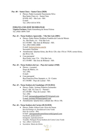 Par. 40 - Santa Clara – Santa Clara (2020)
• Pároco: Padre Leonardo Nascimento Silva
Rua Santa Clara s/n – Santa Clara
65.058- 642 – São Luís - MA
E-mail:
Tel.: (99) 9.8314-7876
FORANIA SÃO JOSÉ DO RIBAMAR
Vigário Forâneo: Padre Gutemberg de Sousa Feitosa
Tel. (98)9. 8899-7369
Par. 41 – Nossa Senhora Aparecida – Vila São Luís (2001)
• Pároco: Padre Heitor Waldimir Franklin da Costa de Morais
Av. São Paulo, s/n – Vila São Luís.
65.110-000 – São José de Ribamar - MA
Tel.: (98) 9.8801-8000
E-mail: heitorw@terra.com.br
Secretária: Karliane
• Atendimento: Quartas-feiras, das 8h às 12h e das 15h às 17h30; sextas-feiras,
das 8h às 12h.
• Casa paroquial
Rua Goiás, casa 17A – Vila São Luís
65.110-000 – São José de Ribamar - MA
Par. 42 – Nossa Senhora da Luz – Paço do Lumiar (1940)
• Pároco: (vacante)
Praça da Matriz, s/n
Tel.: (98)
E-mail:
• Casa paroquial
Rua Francisca Pires Sampaio, n. 10– Centro
65.130.000 – Paço do Lumiar - MA
Par. 43 – Nossa Senhora de Guadalupe (19.10.2014)
• Pároco: Padre Jozimar Pinheiro Guimarães
Rua C, Qd. 10, Casa 12 – Paranã I
65.130-000 – Paço do Lumiar - MA
Tel.: (98)
E-mail: paroquiadeguadalupe2014@gmail.com
E-mail: jozimar1965pin@gmail.com
• Atendimento: Quarta-feira a sábado das 14h às 18h.
Par. 44 – Nossa Senhora do Carmo (28.10.2018)
• Pároco: Padre Ailton Cesar Alves de Souza
Rua da Pitanga s/n, Residencial Lima Verde
Paço do Lumiar - MA.
E-mail : paroquiansdocarmolimaverde@gmail.com
Facebook: pnsdocarmo14
Instagram: @pnsdocarmo14
Youtube: Paróquia Nossa Senhora do Carmo Lima Verde
• Tel.: (98) 9. 9229-6741
• Secretária: Maria da Glória
 