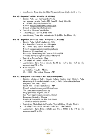 • Atendimento: Terça-feira, das 14 às 17h; quinta-feira e sábado, das 8h às 11h.
Par. 45 – Sagrada Família – Maiobão (18.05.1986)
• Pároco: Padre Luís Henrique Reis Costa
Av. Maurice Lacroix, Quadra 121, Casa 01 – Conj. Maiobão
65.137-000 – Paço do Lumiar - MA
E-mail: paroquiasfamilia33@hotmail.com
E-mail: henriquefrei@hotmail.com
• Secretária: Silvana Cabral Balata
• Tel.: (98) 3237-1237 / 9. 8486-3389
• Atendimento: Terça-feira a sábado, das 8h às 12h e das 14h às 18h
Par. 46 – Sagrado Coração de Jesus – Moropóia (17.07.2011)
• Pároco: Padre Eudo Costa Ferreira Filho
Rua João Alves Carneiro, s/n – Moropoia
65.110-000 – São José de Ribamar-MA
E-mail: paroquiascjmoropoia@hotmail.com
Instagram: @paroquiascj_ma
Facebook: Paróquia sagrado Coração de Jesus-SJR
Youtube: Paróquia sagrado Coração-Moropóia
• Secretária: Joelma Santos Silva
• Tel.: (98) 9.9612-4889 / 9.9612-4888
• Atendimento: Terça-feira a sábado, das 8h às 11h30 e das 14h30 às 18h;
domingo, das 17h às 21h.
• Casa Paroquial
Avenida São José, 57 – Mutirão
65.110-000 – São José de Ribamar - MA
Par. 47 – Paróquia e Santuário São José de Ribamar (1942)
• Párocos solidários: Padre Cláudio Roberto Santos Cruz (Reitor), Padre
Gutemberg de Sousa Feitosa (Vice-reitor) e Padre Irailson Dias Barbosa
Praça São José, 239 – Centro
65110-000 – São José de Ribamar – MA
E-mail: santuariosjrsecretaria@hotmail.com
Site: www.santuarioderibamar.org
Blog: pascomsjr.blogspot.com.br
Fan Page: facebook.com/santuário.ribamar
Instagram: Santuário Ribamar
Facebook: Santuário São José de Ribamar
Youtube: Santuário Ribamar
• Secretárias: Maria Lúcia de Carvalho Alves e Ildilene Oliveira Ribeiro
• Tel.: (98) 3224-1147 / 9.8955-6905 (oi) / 9.9152-8402 (vivo)
• Atendimento: Terça-feira a sábado, das 08h às 11h30 e das 14h às 18h;
domingo, das 8h às 10h.
 