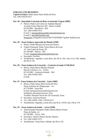 FORANIA SÃO BENEDITO
Vigário Forâneo: Padre James Dean Serrão da Silva
Tel.: (98) 9.8524-5215
Par. 48 – Imaculada Conceição da Bem Aventurada Virgem (2005)
• Pároco: Padre Luís Carlos de Andrade Macedo
Avenida Carlos Macieira SN - Bairro Cidade
65143-000 – Bacabeira - MA
Tel.: (98) 9.8905-5913
E-mail 1: paroquiadaimaculada.slma@hotmail.com
E-mail 2: macedlu@gmail.com
Instagram: instagram.com/p/CBwTVXFHPQG/?igshid=4yjkttciru1p
Par. 49 – Nossa Senhora Aparecida do Munim (1940)
• Pároco: Padre Máxemo de Jesus dos Santos
• Vigário Paroquial: Padre Tássio Barros da Costa
Av. José Lopes de Sousa, 90
65.160-000 – Morros –MA
E-mail: pnsaparecidamunim@hotmail.com
• Secretária: Estefânia
• Atendimento: segunda a sexta-feira, das 8h às 12h e das 14 às 18h; sábado,
das 8h às 12h.
Par. 50 – Nossa Senhora da Conceição – Cachoeira Grande (17.08.2014)
• Pároco: Padre Bruno Mendes Pimenta
Rua do Comércio, s/n – Centro
65.165-000 – Cachoeira Grande – MA
Tel.: (98) 9.8346-1826
E-mail:
Par. 51– Nossa Senhora da Conceição – Icatu (1805)
• Pároco: Padre James Dean Serrão da Silva
Praça Jerônimo de Albuquerque – s/n
65.170-000 – Icatu-MA
E-mail: paroquiaconceicao03@gmail.com
Instagram: paroquiaconceicao_icatu
Youtube: Paroquia Nossa Sra. da Conceição, Icatu.
• Secretário: Emerson Pereira
• Tel.: (98) 9.8891-1360 / 9.8524-5215
• Atendimento: Segunda a sexta-feira, das 8h às 11h30 e das 14h às 17h.
Par. 52 – Nossa Senhora da Saúde – Axixá (1998)
• Administrador Paroquial: Padre Edilson Bastos Frazão
Praça da Saúde, s/n
65.148-000 – Axixá - MA
• Secretário: Talison Thierry Paixão Almeira
• Tel.: (98) 9.8893-3273
• Atendimento: Terça-feira a sábado, das 8h às 12h.
 