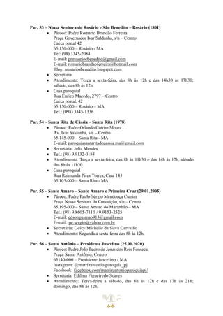 Par. 53 – Nossa Senhora do Rosário e São Benedito – Rosário (1801)
• Pároco: Padre Romario Brandão Ferreira
Praça Governador Ivar Saldanha, s/n – Centro
Caixa postal 42
65.150-000 – Rosário - MA
Tel: (98) 3345-2084
E-mail: pnrosarioebenedito@gmail.com
E-mail: romariobrandaoferreira@hotmail.com
Blog: srosariosbenedito.blogspot.com
• Secretária:
• Atendimento: Terça a sexta-feira, das 8h às 12h e das 14h30 às 17h30;
sábado, das 8h às 12h.
• Casa paroquial
Rua Eurico Macedo, 2797 – Centro
Caixa postal, 42
65.150-000 – Rosário – MA
Tel.: (098) 3345-1336
Par. 54 – Santa Rita de Cássia – Santa Rita (1978)
• Pároco: Padre Orlando Cutrim Moura
Av. Ivar Saldanha, s/n – Centro
65.145-000 – Santa Rita - MA
E-mail: paroquiasantaritadecassia.ma@gmail.com
• Secretária: Julia Mendes
• Tel.: (98) 9.9132-0184
• Atendimento: Terça a sexta-feira, das 8h às 11h30 e das 14h às 17h; sábado
das 8h às 11h30
• Casa paroquial
Rua Raimunda Pires Torres, Casa 143
65.105-000 – Santa Rita - MA
Par. 55 – Santo Amaro – Santo Amaro e Primeira Cruz (29.01.2005)
• Pároco: Padre Paulo Sérgio Mendonça Cutrim
Praça Nossa Senhora da Conceição, s/n – Centro
65.195-000 – Santo Amaro do Maranhão – MA
Tel.: (98) 9.8605-7110 / 9.9153-2525
E-mail: edsongusmao913@gmail.com
E-mail: pe.sergio@yahoo.com.br
• Secretária: Geicy Michelle da Silva Carvalho
• Atendimento: Segunda a sexta-feira das 8h às 12h.
Par. 56 – Santo Antônio – Presidente Juscelino (25.01.2020)
• Pároco: Padre João Pedro de Jesus dos Reis Fonseca.
Praça Santo Antônio, Centro
65140-000 – Presidente Juscelino - MA
Instagram: @matrizantonio.paroquia_pj
Facebook: facebook.com/matrizantonioparoquiapj/
• Secretária: Edilma Figueiredo Soares
• Atendimento: Terça-feira a sábado, das 8h às 12h e das 17h às 21h;
domingo, das 8h às 12h.
 