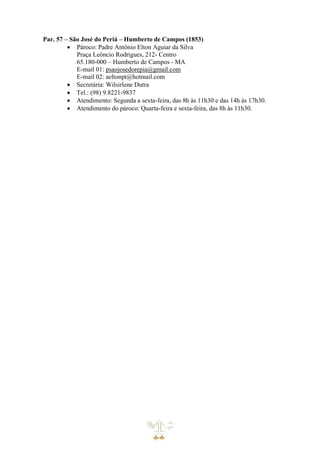 Par. 57 – São José do Periá – Humberto de Campos (1853)
• Pároco: Padre Antônio Elton Aguiar da Silva
Praça Leôncio Rodrigues, 212- Centro
65.180-000 – Humberto de Campos - MA
E-mail 01: psaojosedorepia@gmail.com
E-mail 02: aeltonpt@hotmail.com
• Secretária: Wilsirlene Dutra
• Tel.: (98) 9.8221-9837
• Atendimento: Segunda a sexta-feira, das 8h às 11h30 e das 14h às 17h30.
• Atendimento do pároco: Quarta-feira e sexta-feira, das 8h às 11h30.
 