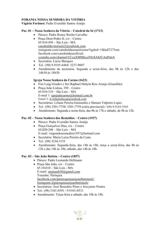 FORANIA NOSSA SENHORA DA VITÓRIA
Vigário Forâneo: Padre Everaldo Santos Araújo
Par. 01 – Nossa Senhora da Vitória – Catedral da Sé (1713)
• Pároco: Padre Roney Rocha Carvalho
• Praça Dom Pedro II, s/n – Centro
65.010-450 – São Luís - MA
catedraldavitoriaslz2@outlook.com
instagram.com/catedraldasesaoluisma?igshid=1fkkdl7275utn
facebook.com/catedraldaseoficial/ .
youtube.com/channel/UCcuXMMkoyF0xSAhJUAnPmtA
• Secretária: Lúcia Marques
• Tel.: (98) 9.9185-6484/ 3237-9007
• Atendimento da secretaria: Segunda a sexta-feira, das 8h às 12h e das
14h30 às 18h30
Igreja Nossa Senhora do Carmo (1623)
• Frei Luigi Giudici e frei Raphael Hattyla Reis Araújo (Guardião)
• Praça João Lisboa, 350 – Centro
65.010-310 – São Luís – MA
E-mail 1: igrejadocarmo@hotmail.com.br
Email 2: fr.rafaelofmcap@outlook.com
• Secretárias: Liliane Pereira Guimarães e Sâmara Valporto Lopes
• Tel.: (98) 3301-7758/ 3301-7759 (cúria provincial) / (98) 9.9185-5565
• Atendimento: Segunda a sexta-feira, das 8h às 17h e sábado, de 8h às 12h.
Par. 02 – Nossa Senhora dos Remédios – Centro (1937)
• Pároco: Padre Everaldo Santos Araújo
• Praça Gonçalves Dias, s/n – Centro
65,020-240 – São Luís – MA
E-mail: virgemdosremedios1937@hotmail.com
• Secretária: Maria Luiza Pereira da Costa
• Tel.: (98) 3234-3155
• Atendimento: Segunda-feira, das 14h às 18h; terça a sexta-feira, das 8h às
12h e das 14h às 18h; sábado, das 14h às 18h.
Par. 03 – São João Batista – Centro (1857)
• Pároco: Padre Leonardo Hellmann
• Praça São João, s/n – Centro
65.10-610 – São Luís - MA
E-mail: saojoaob30@gmail.com
Youtube: Paróquia
facebook.com/pararoquiasaojoaobatistaslz/
Instagram.@paroquiasaojoaobatistaslz
• Secretários: José Benedito Pinto e Jorcynete Pontes
• Tel.: (98) 3181-8591 / 9.9101-0531
• Atendimento: Terça-feira a sábado, das 10h às 18h.
 