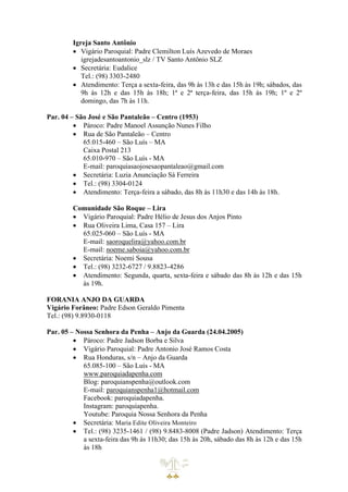 Igreja Santo Antônio
• Vigário Paroquial: Padre Clemilton Luís Azevedo de Moraes
igrejadesantoantonio_slz / TV Santo Antônio SLZ
• Secretária: Eudalice
Tel.: (98) 3303-2480
• Atendimento: Terça a sexta-feira, das 9h às 13h e das 15h às 19h; sábados, das
9h às 12h e das 15h às 18h; 1ª e 2ª terça-feira, das 15h às 19h; 1º e 2º
domingo, das 7h às 11h.
Par. 04 – São José e São Pantaleão – Centro (1953)
• Pároco: Padre Manoel Assunção Nunes Filho
• Rua de São Pantaleão – Centro
65.015-460 – São Luís – MA
Caixa Postal 213
65.010-970 – São Luís - MA
E-mail: paroquiasaojosesaopantaleao@gmail.com
• Secretária: Luzia Anunciação Sá Ferreira
• Tel.: (98) 3304-0124
• Atendimento: Terça-feira a sábado, das 8h às 11h30 e das 14h às 18h.
Comunidade São Roque – Lira
• Vigário Paroquial: Padre Hélio de Jesus dos Anjos Pinto
• Rua Oliveira Lima, Casa 157 – Lira
65.025-060 – São Luís - MA
E-mail: saoroquelira@yahoo.com.br
E-mail: noeme.saboia@yahoo.com.br
• Secretária: Noemi Sousa
• Tel.: (98) 3232-6727 / 9.8823-4286
• Atendimento: Segunda, quarta, sexta-feira e sábado das 8h às 12h e das 15h
às 19h.
FORANIA ANJO DA GUARDA
Vigário Forâneo: Padre Edson Geraldo Pimenta
Tel.: (98) 9.8930-0118
Par. 05 – Nossa Senhora da Penha – Anjo da Guarda (24.04.2005)
• Pároco: Padre Jadson Borba e Silva
• Vigário Paroquial: Padre Antonio José Ramos Costa
• Rua Honduras, s/n – Anjo da Guarda
65.085-100 – São Luís - MA
www.paroquiadapenha.com
Blog: paroquianspenha@outlook.com
E-mail: paroquianspenha1@hotmail.com
Facebook: paroquiadapenha.
Instagram: paroquiapenha.
Youtube: Paroquia Nossa Senhora da Penha
• Secretária: Maria Edite Oliveira Monteiro
• Tel.: (98) 3235-1461 / (98) 9.8483-8008 (Padre Jadson) Atendimento: Terça
a sexta-feira das 9h às 11h30; das 15h às 20h, sábado das 8h às 12h e das 15h
às 18h
 