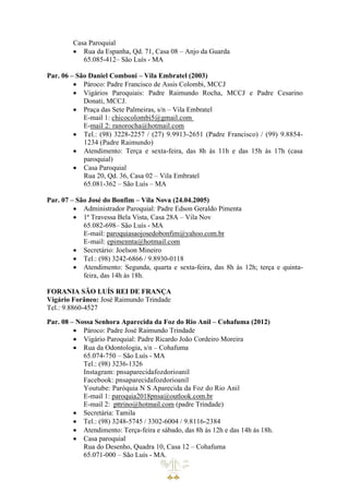 Casa Paroquial
• Rua da Espanha, Qd. 71, Casa 08 – Anjo da Guarda
65.085-412– São Luís - MA
Par. 06 – São Daniel Comboni – Vila Embratel (2003)
• Pároco: Padre Francisco de Assis Colombi, MCCJ
• Vigários Paroquiais: Padre Raimundo Rocha, MCCJ e Padre Cesarino
Donati, MCCJ.
• Praça das Sete Palmeiras, s/n – Vila Embratel
E-mail 1: chicocolombi5@gmail.com
E-mail 2: ranorocha@hotmail.com
• Tel.: (98) 3228-2257 / (27) 9.9913-2651 (Padre Francisco) / (99) 9.8854-
1234 (Padre Raimundo)
• Atendimento: Terça e sexta-feira, das 8h às 11h e das 15h às 17h (casa
paroquial)
• Casa Paroquial
Rua 20, Qd. 36, Casa 02 – Vila Embratel
65.081-362 – São Luís – MA
Par. 07 – São José do Bonfim – Vila Nova (24.04.2005)
• Administrador Paroquial: Padre Edson Geraldo Pimenta
• 1ª Travessa Bela Vista, Casa 28A – Vila Nov
65.082-698– São Luís - MA
E-mail: paroquiasaojosedobonfim@yahoo.com.br
E-mail: epimennta@hotmail.com
• Secretário: Joelson Mineiro
• Tel.: (98) 3242-6866 / 9.8930-0118
• Atendimento: Segunda, quarta e sexta-feira, das 8h às 12h; terça e quinta-
feira, das 14h às 18h.
FORANIA SÃO LUÍS REI DE FRANÇA
Vigário Forâneo: José Raimundo Trindade
Tel.: 9.8860-4527
Par. 08 – Nossa Senhora Aparecida da Foz do Rio Anil – Cohafuma (2012)
• Pároco: Padre José Raimundo Trindade
• Vigário Paroquial: Padre Ricardo João Cordeiro Moreira
• Rua da Odontologia, s/n – Cohafuma
65.074-750 – São Luís - MA
Tel.: (98) 3236-1326
Instagram: pnsaparecidafozdorioanil
Facebook: pnsaparecidafozdorioanil
Youtube: Paróquia N S Aparecida da Foz do Rio Anil
E-mail 1: paroquia2018pnsa@outlook.com.br
E-mail 2: pttrino@hotmail.com (padre Trindade)
• Secretária: Tamila
• Tel.: (98) 3248-5745 / 3302-6004 / 9.8116-2384
• Atendimento: Terça-feira e sábado, das 8h às 12h e das 14h às 18h.
• Casa paroquial
Rua do Desenho, Quadra 10, Casa 12 – Cohafuma
65.071-000 – São Luís - MA.
 