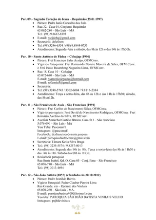 Par. 09 – Sagrado Coração de Jesus – Bequimão (25.01.1997)
• Pároco: Padre Janio Carvalho dos Reis
• Rua 32, Casa 01, Conjunto Bequimão
65.062-280 – São Luís – MA
Tel.: (98) 9.8612-8393
• E-mail: pscjdobq@gmail.com
• Secretário: Arleilson
• Tel: (98) 3246-6554 / (98) 9.8844-0733
• Atendimento: Segunda-feira a sábado, das 8h às 12h e das 14h às 17h30h.
Par. 10 – Santo Antônio de Pádua – Cohajap (1996)
• Pároco: Frei Francisco Sales Araújo, OFMConv.
• Vigários Paroquiais: Frei Raimundo Nonato Moreira da Silva, OFM Conv.
e Frei Paulo Rosenberg Nogueira Lima, OFMConv.
• Rua 18, Casa 10 – Cohajap
65.072-680 – São Luís – MA
E-mail: psantoniodepadua@hotmail.com
E-mail: sollemio3@gmail.com
• Secretária:
• Tel: (98) 3248-5745 / 3302-6004 / 9.8116-2384
• Atendimento: Terça a sexta-feira, das 8h às 12h e das 14h às 17h30; sábado,
das 8h às12h.
Par. 11 – São Francisco de Assis – São Francisco (1991)
• Pároco: Frei Carlito do Nascimento Silva, OFMConv.
• Vigários paroquiais: Frei David do Nascimento Rodrigues, OFMConv. Frei
Romário Avelino da Silva, OFMConv.
• Avenida Marechal Castelo Branco, Casa 513 – São Francisco
5.076-090 – São Luís - MA
You Tube: Pascomsf1
Instagram: @pascomsf1
Facebook: @sfranciscodeassis.pascom
E-mail: paroquiasfaofmconv@gmail.com
• Secretária: Tâmara Keila Silva Braga
• Tel.: (98) 3235-5574 / 9.8257-0013
• Atendimento: Segunda das 14h às 18h. Terça a sexta-feira das 8h às 11h30 e
das 14h às 18h. Sábado das 08h às 11h30.
• Residência paroquial
Rua Santa Isabel, Qd. O, Casa 05 –Conj. Basa – São Francisco
65.076-780 – São Luís – MA
Tel.: (98) 3013-4694
Par. 12 – São João Batista (1857; refundada em 20.10.2012)
• Pároco: Padre Ivanildo Barros
• Vigário Paroquial: Padre Clauber Pereira Lima
Rua Grande, s/n – Recanto dos Vinhais
65.070-260 – São Luís - MA.
E-mail: psaojoaobatista400@hotmail.com
Youtube: PAROQUIA SÃO JOÃO BATISTA VINHAIS VELHO
Instagram: psjbdevinhais
 